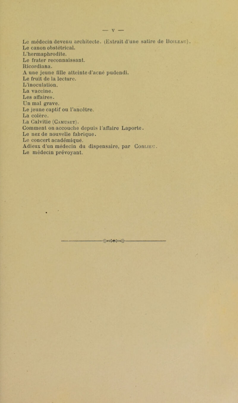 Le médecin devenu architecte. (Extrait d’une satire de Doiceau). Le canon obstétrical. L’hermaphrodite. Le frater reconnaissant. Ricordiana. Aune jeune tille atteinte d’acné pudendi. Le fruit de la lecture. L’inoculation. La vaccine. Les atl'aires. Un mal grave. Le jeune captif ou l’ancêtre. La colère. La Calvitie (Gamuset). Comment on accouche depuis l’alfaire Laporte. Le nez de nouvelle fabrique. Le concert académique. Adieux d’un médecin du dispensaire, par Coai-iEC. Le médecin prévoyant.