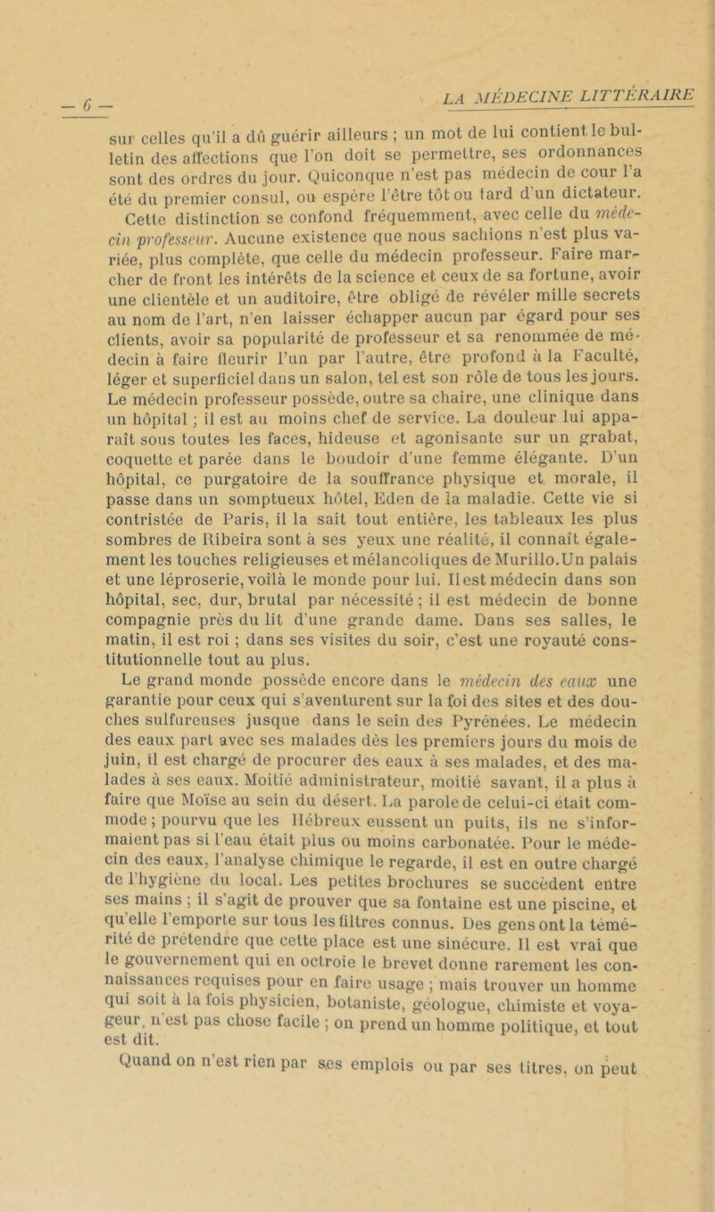 - fj ~ sur celles qu’il a dû guérir ailleurs ; un mot de lui contient le bul- letin des allections que l’on doit se permettre, ses ordonnances sont des ordres du jour. Quiconque n’est pas médecin de cour l’a été du premier consul, ou espère l’être tôt ou tard d un dictateur. Cette distinction se confond fréquemment, avec celle du Ttiéclt- ciii pvofcsscuv. Aucune existence que nous sachions n est plus va- riée, plus complète, que celle du médecin professeur. Faire mar- cher de front les intérêts de la science et ceux de sa fortune, avoir une clientèle et un auditoire, être obligé de révéler mille secrets au nom de l’art, n’en laisser échapper aucun par égard pour ses clients, avoir sa popularité de professeur et sa renommée de mé- decin à faire fleurir l’un par l’autre, être profond a la Faculté, léger et superficiel dans un salon, tel est son rôle de tous les jours. Le médecin professeur possède, outre sa chaire, une clinique dans un hôpital ; il est au moins chef de service. La douleur lui appa- raît sous toutes les faces, hideuse et agonisante sur un grabat, coquette et parée dans le boudoir d’une femme élégante. D’un hôpital, ce purgatoire de la souffrance physique et morale, il passe dans un somptueux hôtel, Eden de la maladie. Cette vie si contristée de Paris, il la sait tout entière, les tableaux les plus sombres de Ribeira sont à scs yeux une réalité, il connaît égale- ment les touches religieuses et mélancoliques de Murillo.Un palais et une léproserie, voilà le monde pour lui. Il est médecin dans son hôpital, sec, dur, brutal par nécessité ; il est médecin de bonne compagnie près du lit d’une grande dame. Dans ses salles, le matin, il est roi ; dans ses visites du soir, c’est une royauté cons- titutionnelle tout au plus. Le grand monde possède encore dans le médecin des eaux une garantie pour ceux qui s’aventurent sur la foi des sites et des dou- ches sulfureuses jusque dans le sein des Pyrénées. Le médecin des eaux part avec ses malades dès les premiers jours du mois de juin, il est chargé de procurer des eaux à ses malades, et des ma- lades à ses eaux. Moitié administrateur, moitié savant, il a plus à faire que Moïse au sein du désert. La parole de celui-ci était com- mode ; pourvu que les Hébreux eussent un puits, ils ne s’infor- maient pas si 1 eau était plus ou moins carbonatée. Pour le méde- cin des eaux, l’analyse chimique le regarde, il est en outre chargé de 1 hygiène du local. Les petites brochures se succèdent entre scs mains ; il s agit de prouver que sa fontaine est une piscine, et quelle 1 emporte sur tous les filtres connus. Des gens ont la témé- rité de prétendre que cette place est une sinécure. Il est vrai que le gouvernement qui en octroie le brevet donne rarement les con- naissances requises pour en faire usage ; mais trouver un homme qui soit à la fois physicien, botaniste, géologue, chimiste et voya- geur, n est pas chose facile ; on prend un homme politique, et tout est dit. Quand on n est rien par ses emplois ou par ses litres, on peut