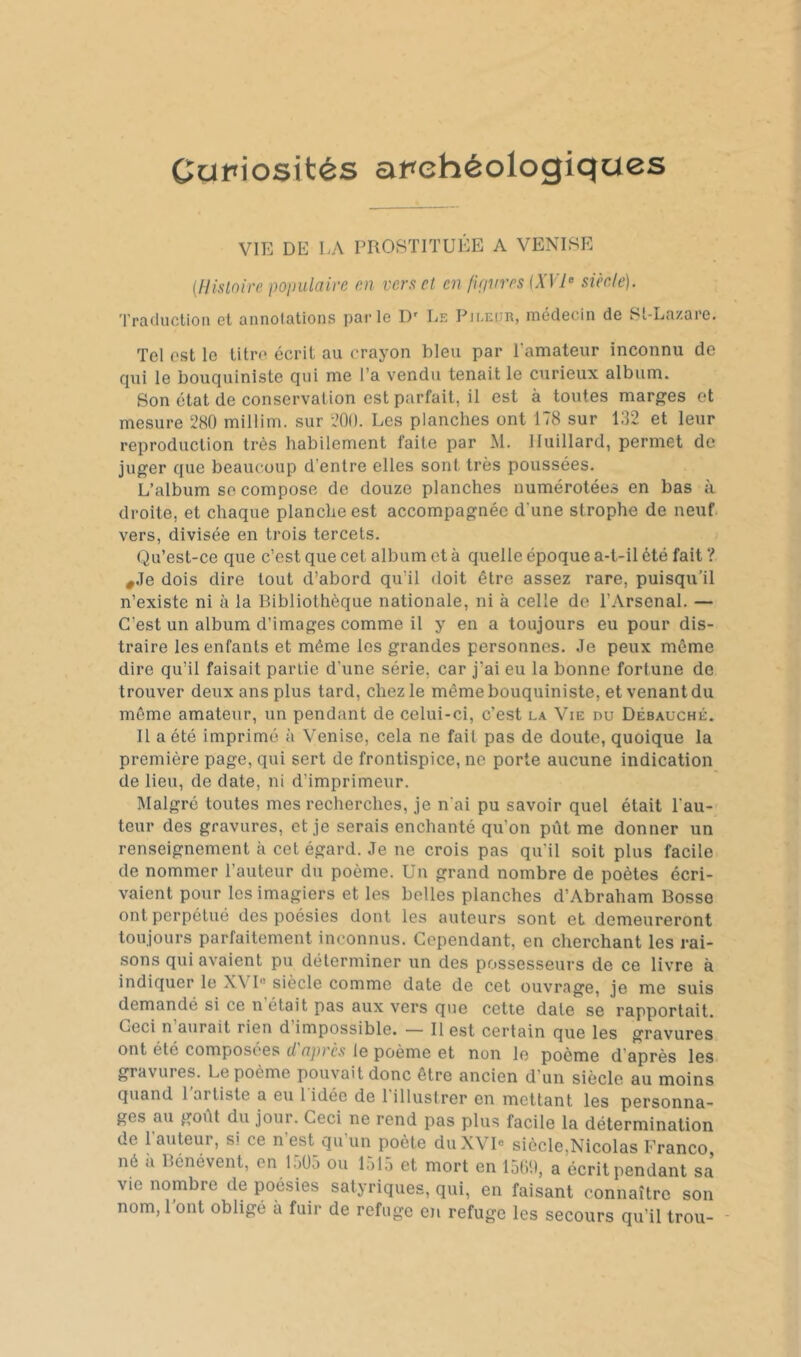 Oup\os\tés at^ehéologiqcxes VIE DE LA PROSTITUÉE A VENISE {flisloire poinilairc m ver a cl en fiavres {XVsiècle). Traduction et annolations parle D' Le Pjeeür, médecin de St-Lazare. Tel est le titre écrit au crayon bleu par l’amateur inconnu de cpii le bouquiniste qui me l’a vendu tenait le curieux album. Son état de conservation est parfait, il est à toutes marges et mesure 280 millim. sur 200. Les planches ont 178 sur 132 et leur reproduction très habilement faite par M. lluillard, permet de juger que beaucoup d’entre elles sont très poussées. L’album se compose de douze planches numérotées en bas à droite, et chaque planche est accompagnée d'une strophe de neuf, vers, divisée en trois tercets. Qu’est-ce que c’est que cet album et à quelle époque a-t-il été fait ? ,Je dois dire tout d’abord qu’il doit être assez rare, puisqu'il n’existe ni à la Bibliothèque nationale, ni à celle de l’Arsenal. — C’est un album d’images comme il y en a toujours eu pour dis- traire les enfants et même les grandes personnes. Je peux même dire qu’il faisait partie d’une série, car j’ai eu la bonne fortune de trouver deux ans plus tard, chez le même bouquiniste, et venant du môme amateur, un pendant de celui-ci, c’est la Vie du Débauché. 11 a été imprimé à Venise, cela ne fait pas de doute, quoique la première page, qui sert de frontispice, ne porte aucune indication de lieu, de date, ni d’imprimeur. Malgré toutes mes recherches, je n'ai pu savoir quel était l’au- teur des gravures, et je serais enchanté qu’on pût me donner un renseignement à cet égard. Je ne crois pas qu’il soit plus facile de nommer l’auteur du poème. Un grand nombre de poètes écri- vaient pour les imagiers et les belles planches d’Abraham Bosse ont perpétué des poésies dont les auteurs sont et demeureront toujours parfaitement inconnus. Cependant, en cherchant les rai- sons qui avaient pu déterminer un des possesseurs de ce livre à indiquer le XVI« siècle comme date de cet ouvrage, je me suis demandé si ce n était pas aux vers que cette date se rapportait. Ceci n’aurait rien d’impossible. — Il est certain que les gravures ont été composées d après le poème et non le poème d’après les. gravures. Le poème pouvait donc être ancien d’un siècle au moins quand 1 artiste a eu 1 idée de 1 illustrer en mettant les personna- ges au goût du jour. Ceci ne rend pas plus facile la détermination de l’auteur, si ce n’est qu’un poète duXVR siècle,Nicolas Franco né a Bénévent, en liiüô ou 1515 et mort en 15(il), a écrit pendant sa vie nombre de poésies satyriques, qui, en faisant connaître son nom, l’ont obligé à fuir de refuge en refuge les secours qu’il trou- -