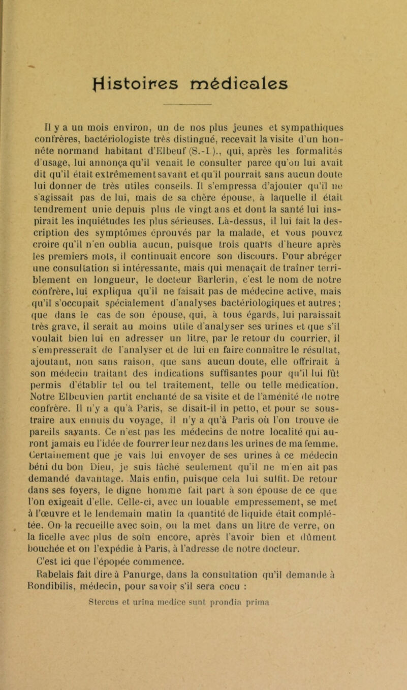 Il y a un mois environ, un de nos plus jeunes et sympatlii(|ues confrères, bactériologiste très distingué, recevait la visite d'un hon- nête normand habitant d’Elbeuf (S.-I )., qui, après les formalités d’usage, lui annonça qu’il venait le consulter parce qu’on lui avait dit qu’il était extrêmement savant et qu’il pourrait sans aucun doute lui donner de très utiles conseils. Il s’empressa d’ajouter qu’il ne s'agissait pas de lui, mais de sa chère épouse, à laquelle il était tendrement unie depuis plus de vingt ans et dont la santé lui ins- pirait les inquiétudes les plus sérieuses. Là-dessus, il lui fait la des- cription des symptômes éprouvés par la malade, et vous pouvez croire qu’il n’en oublia aucun, puisque trois quarts d'heure après les premiers mots, il continuait encore son discours. Pour abréger une consultation si intéressante, mais qui menaçait de traîner terri- blement en longueur, le docteur Barlerit), c'est le nom de notre confrère, lui expliqua ([u'il ne faisait pas de médecine active, mais qu’il s’occupait spécialement d'analyses bactériologiques et autres ; ([ue dans le cas de son épouse, qui, à tous égards, lui paraissait très grave, il serait au moins utile d'analyser ses urines et que s’il voulait bien lui en adresser un litre, par le retour du courrier, il s'empresserait do l'analyser et de lui en faire connaître le résultat, ajoutant, non sans raison, que sans aucun doute, elle offrirait à son médecin traitant des indications suffisantes pour qu’il lui fut permis d’établir tel ou tel traitement, telle ou telle médication. Notre Elbeuvien partit enchanté de sa visite et de l’aménité de notre confrère. 11 n’y a qu’à Paris, se disait-il in petto, et pour se sous- traire aux ennuis du voyage, il n'y a qu’à Paris où l’on trouve de pareils savants. Ce n'est pas les médecins de notre localité qui au- ront jamais eu l’idée de fourrer leur nez dans les urines de ma femme. Certainement que je vais lui envoyer de ses urines à ce médecin béni du bon Dieu, je suis fâché seulement (lu’il ne m’en ait pas demandé davantage. Mais enfin, puisque cela lui suffit. De retour dans ses foyers, le digne homme fait part à son épouse de ce (pie l’on exigeait d’elle. Celle-ci, avec un louable empressement, se met à l’œuvre et le lendemain matin la <piantité de liquide était complé- tée. On la recueille avec soin, ou la met dans un litre de verre, on la ficelle avec plus de soin encore, après l’avoir bien et dûment bouchée et on l’expédie à Paris, à l'adresse de notre docteur. C’est ici que l’épopée commence. Rabelais fait dire à Panurge, dans la consultation qu’il demande à Rondibilis, médecin, pour savoir s’il sera cocu ; Stercus et urina luodice sunl prondia prima