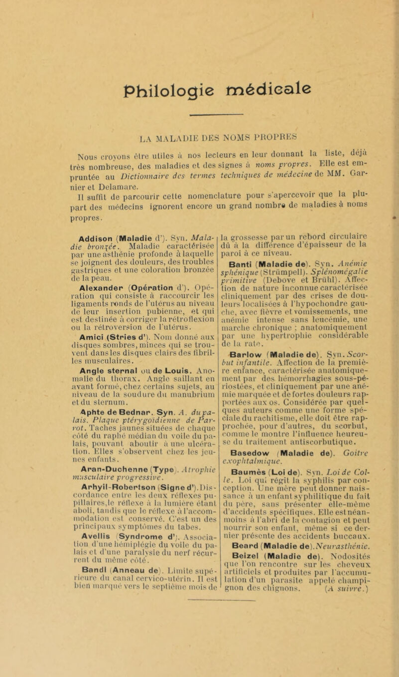 Philologie médicale l.A MALADIE DES NOMS PROPRES Nous croyons èlre utiles à nos lecleurs en leur donnant la liste, déjà très nombreuse, des maladies et des signes à noms propres. Elle est em- pruntée au Dictionnaire des termes techniques de médecine de UM. Gar- nier et Dclaniare. II suffit de parcourir celle nomenclature pour s'apercevoir que la plu- part des médecins ignorent encore un grand nombrs de maladies à noms propres. Addison (Maladie d’). Syn. Mala- die bronzée. Maladie caractérisée par uneaslliénie profonde à laquelle se joignent des douleurs, des troubles gastriques et une coloration bronzée de la peau. Alexander (Opération d’). Opé- ration (jui consiste à raccourcir les ligaments ronds de fulérusau niveau (le leur inserlion pubienne, et qui est (leslinée à corriger larélrollexion ou la rétroversion de l'utérus. Amici (Stries d’). Nom donné au.\ disques sombres, minces (|ui se trou- vent dans les disques clairs des libril- les musculaires. Angle sternal ou de Louis. Ano- malie du lliorax. Angle saillant en avant formé, cliez certains sujets, au niveau de la soudure du manubrium et du sternum. Aphte deBednar. Syn. A. du pa- lais. Plaque ptérygoidienne de Par- rot. Taclies jaunes situées de chaque C('ilé du raplié médian du voile du pa- lais, pouvant aboutir à une ulcéra- tion. Elles s'observent chez les jeu- nes enfants. Aran-Duchenne (Type). Atrophie musculaire progressive. Arhyil-Robertson (Signe d’).Dis- cordance entrt'. les deux rétlexes pu- pillaires,le rétlexe à la lumière étant aholi, tandis ipie le rétlexe àraccom- modation est conservé. G’est un des principaux sympli’inies du tabes. Avellis (Syndrome d';. Associa- tion d'une hémiplégie du voile du pa- lais et d’une paralysie du nerf récur- rent du même C(')té. BandI (Anneau de). Limite supé- rieure du canal c.ervico-utérin. II est bien nianpié vers le septième mois de la grossesse par un rebord circulaire dû à la ditl'érence d’épaisseur de la paroi à ce niveau. Banti (Maladie deh Syn. Anémie sphénique (Strümpell). Splénomégalie primitive (Debove et Brühl). Affec- tion de nature inconnue caractérisée cliniquement par des crises de dou- leurs localisées à riiypochondre gau- che, avec lièvre et vomissements, une anémie intense sans leucémie, une marclie chronique ; anatomiquement par une hypertrophie considérable de lu rate. Barlow (Maladie de). Sya.Ncor- hut infantile. Alfection de la premiè- re enfance, caractérisée anatomique- ment par des hémorrhagies sous-pé- riostées, et cliniquement par une ané- mie mai’ijuée et de fortes douleurs rap- (lortécs aux os. Considérée par quel- ques auteurs comme une forme spé- ciale du rachitisme, elle doit être rap- prochée, pour d’autres, du scorbut, comme le montre l’intluence heureu- se du traitement antiscorbutique. Basedow (Maladie de). Goitre e.vophtalmique. Baumès (Loi de). Syn. Loi de Col- le. Loi qui régit la syphilis par con- ception. Une mère peut donner nais- sance à un enfant syphilitique du fait du père, sans présenter elle-même d’accidents spéciliques. Elle est néan- moins à l’ahri de la contagion et peut nourrir son enfant, mèmè si ce der- nier présente des accidents buccaux. Beard (Maladie àe).Neurasthénie. Beizel (Maladie de). Nodosités (juc l’on rencontre sur les cheveux arliliciels et produites par raccumu- laliond’un parasite ajipelé cliampi- gnon dos chignons. {A suivre.)