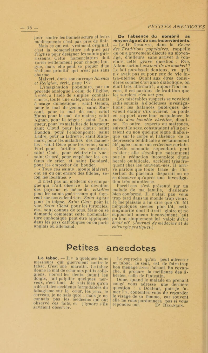 30 jour contre les bonnes sœurs et leurs médicaments n’est pas près de linir. Mais ce qui est vraiment original, c’est la nomenclature adoptée par ri'lglise pour désigner les saints gué- risseurs. Cette nomenclature doit varier évidemment pour cliacjue lan- gue, mais elle peut se piquer d’un réalisme primitil' qui n’est pas sans charme. Malvert, dans son ouvrage Science et Religion, écrit, page L’imagination populaire, par un procédé analogue a celui de l’Eglise, a créé, à l’aide de simples connais- sances, toute une catégorie de saints à usage domestique : saint Genou, pour le mal de genou; saint Mar- coul, pour le mal de cou; saint Mains pour le mal de mains; saint Agnan, pour la teigne ; saint Lan- gueur, pour les maladies de langueur; saint Cloud, pour les clous; saint London, pour l’embonpoint; saint Ladre, pour la ladrerie; saint Mam- mard, pour les maladies des mamel- les ; saint René pour les reins ; saint Fort pour Cortifier les membres ; | saint Clair, pour éclaircir la vue;' saint Criard, pour empêcher les en- ' fanls de crier, et saint Boudard, pour les empêcher de bouder. « Tous ces saints , ajoute Malverf, ont eu ou ont encore des fidèles, se- lon les localités. » [ Il n’est pas un médecin de campa- gne qui n’ait observé la dévotion des paysans et même des citadins : pour les saints guérisseurs qui figu- rent sur nos calendriers. Saint Agnan pour la teigne. Saint Clair pour la vue. Saint Cloud pour les furoncles, etc., sont connus de tous. Mais on se demande comment cette nomencla- ture euphonique peut être appliquée dans les pays catholiques où on parle anglais ou allemand. De l’absence du nombril au moyen-âgeet de ses inconvénients. — Le D' iJesaivre, dans la Revue des Traditions populaires, rappelle (|u’ona gravement discuté au moyen- âge, d’ailleurs sans arriver à <;on- ciure, cette grave question : Ève, Adam surtout,i3v^i!e>7t-z7s u7i nombril ? Le fait paraissait douteu.x, vu qu’il n’y avait pas eu pour eux de vie in- tra-utérine. Quant aux êtres consi- dérés comme d’origine diabolique, on était très al’llrmatif; aujourd’hui en- core, il est partout de tradition que les sorciers n'en ont pas. Les misérables suspects se voyaient jadis soumis à d’odieuses investiga- tions ; les balances publiques de- vaient établir s’ils avaient un poids en rapport avec leur corpulence, le poids d'un honnête chrétien, disait- on. En outre, experts ou matrones, I suivant le sexe, constataient s’ils por- I taiont ou non qucbiue signe diaboli- ue sur le corps et l’absence de la éprcssion ombilicale a certainement élé jugée comme un critérium certain. Cette anomalie cependant peut exister ; elle s’explique notamment par la réduction incomplète d’une liernie ombilicale, accident très fré- quent chez les nouveau-nés. Il arri- ve parfois que toute trace de l’in- sertion du placenta disparaît ou ne se découvre qu’après une investiga- tion très minutieuse. Bareil cas s’est présenté sur un malade de ma famille, d’ailleurs bien conformé. Il n’élail pas venu trop tard dans un monde trop vieux. Je me plaisais à lui dire que s’il fût néTquelques siècles plus tôt, cette singularité dont il lirait gloire et no supportait aucun inconvénient, 'eût pu tout simplement lui valoir <i’c’frc brûlé vif. [Journal de médecine et de chirurgie pratiques.) Petites anecdotes Le tabac. — Il y a quebjues bons messieurs qui guerroient contre le tabac. C’est une marotte. Le tabac donne le mal de cœur aux petits collé- giens, noircit les dents, jaunit les doigts, lail palpiter (piel(|ues ner- veux, c’est tout. Je sais bien qu’on a décrit des accidents formidables du tabagisme sur le co'ur, les veux, le cerveau, je no sais quoi ; mais je ne connais pas les médecins qui ont observé ces faits, et j’ignoi-e s’ils savaicnl observer. Le reproche qu’on peut adresser au tabac, le seul, est de faire trop bon ménage avec l’alcool. En revan- che, il i)rocure la meilleure des li- bertés, celle de l’intestin. Donc, quand le malade en prenant congé vous adresse une dernière question : « Docteur, puis-je fu- mer ? », contentez-vous de regarder le visage de sa femme, car souvent elle ne vous pardonnera pas si vous répondez oui. D' Bes.xnçun.