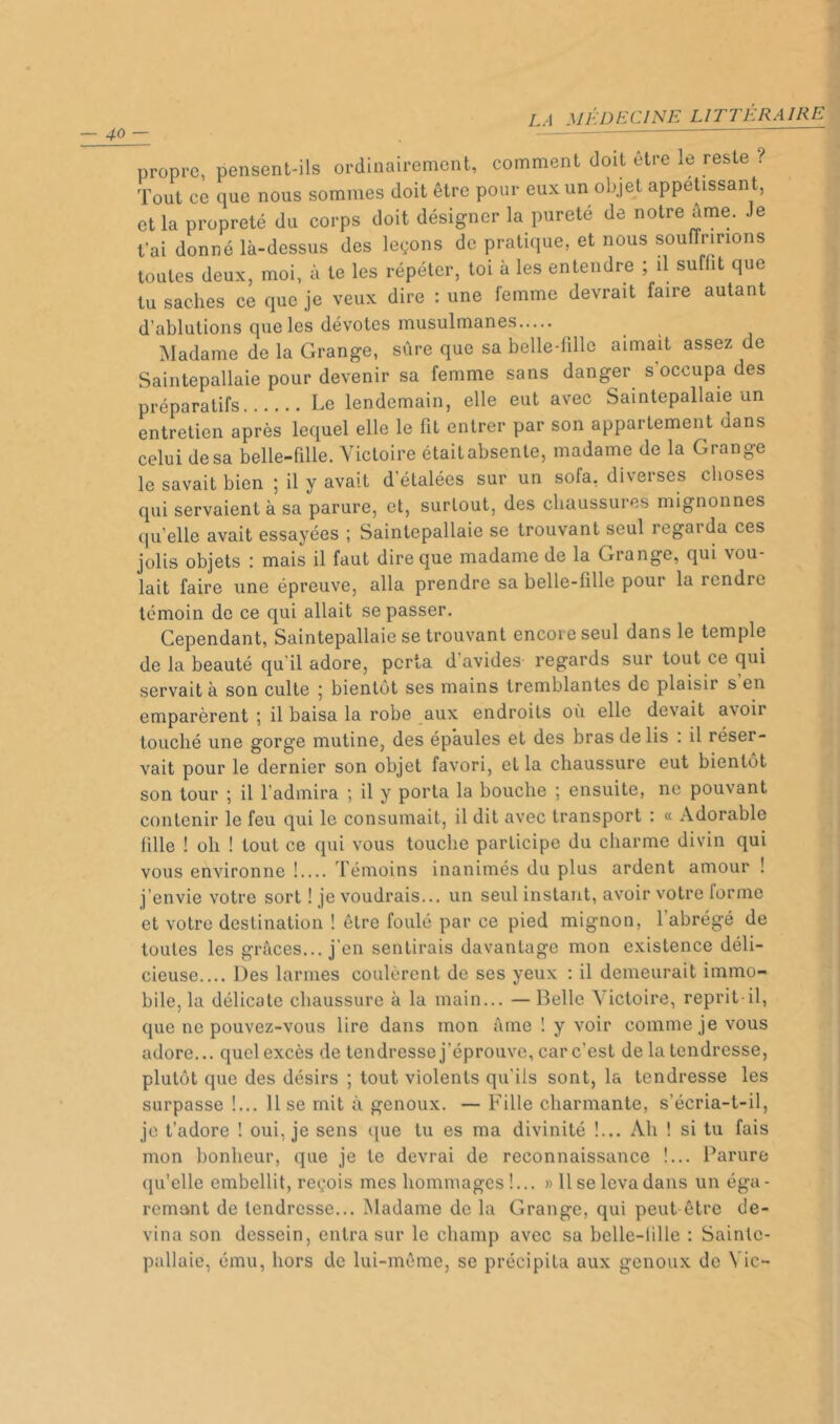 propre, pensent-ils ordinairement, comment doit être le reste ? Tout ce que nous sommes doit être pour eux un objet appétissant, et la propreté du corps doit désigner la pureté de notre âme. Je t’ai donné là-dessus des leçons de pratique, et nous souffririons toutes deux, moi, à te les répéter, toi à les entendre ; il suffit que tu saches ce que je veux dire : une femme devrait faire autant d’ablutions que les dévotes musulmanes Madame de la Grange, sûre que sa belle-fille aimait assez de Saintepallaie pour devenir sa femme sans danger s’occupa des préparatifs Le lendemain, elle eut avec Saintepallaie un entretien après lequel elle le fit entrer par son appartement dans celui desa belle-fille. Victoire étaitabsente, madame de la Grange le savait bien ; il y avait d’étalées sur un sofa, diverses choses qui servaient à sa parure, et, surtout, des chaussures mignonnes qu’elle avait essayées ; Saintepallaie se trouvant seul regarda ces jolis objets : mais il faut dire que madame de la Grange, qui vou- lait faire une épreuve, alla prendre sa belle-fille pour la rendre témoin de ce qui allait se passer. Cependant, Saintepallaie se trouvant encore seul dans le temple de la beauté qu'il adore, porta d’avides regards sur tout ce qui servait à son culte 5 bientôt ses mains tremblantes de plaisir s en emparèrent ; il baisa la robe aux endroits où elle devait avoir touché une gorge mutine, des épaules et des bras de lis : il réser- vait pour le dernier son objet favori, et la chaussure eut bientôt son tour ; il l’admira ; il y porta la bouche ; ensuite, ne pouvant contenir le feu qui le consumait, il dit avec transport : « Adorable fille ! oh ! tout ce qui vous touche participe du charme divin qui vous environne ! Témoins inanimés du plus ardent amour ! j’envie votre sort ! je voudrais... un seul instant, avoir votre lorme et votre destination ! être foulé par ce pied mignon, l’abrégé de toutes les grâces... j’en sentirais davantage mon existence déli- cieuse.... Des larmes coulèrent de ses yeux : il demeurait immo- bile, la délicate chaussure à la main... — Belle Victoire, reprit-il, que ne pouvez-vous lire dans mon âme ! y voir comme je vous adore... quel excès de tendresse j’éprouve, car c’est de la tendresse, plutôt que des désirs ; tout violents qu’ils sont, la tendresse les surpasse !... 11 se mit à genoux. — Fille charmante, s’écria-t-il, je t’adore ! oui, je sens ([ue tu es ma divinité !... Ah ! si tu fais mon bonheur, que je le devrai de reconnaissance !... Parure qu’elle embellit, reçois mes hommages !... » Il se leva dans un éga- remant de tendresse... Madame de la Grange, qui peut être de- vina son dessein, entra sur le champ avec sa belle-fille : Sainle- pallaie, ému, hors de lui-même, se précipita aux genoux de Vie-