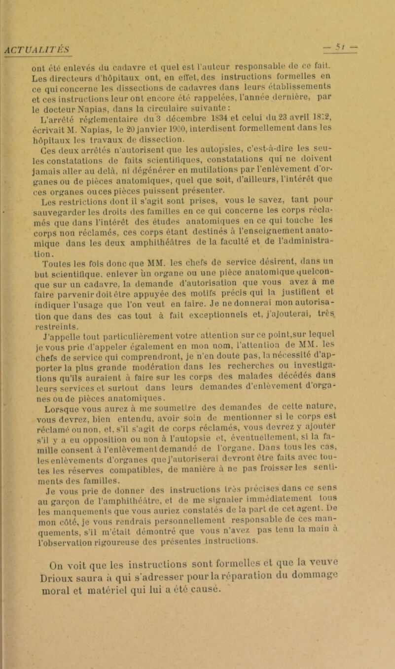 ACr U ALITÉS — 5t oui ôlô enlevés du cadavre el quel est l'aiileur responsable de ce fait. Les directeurs d’iiôpilaux ont, en elVet, des instructions formelles en ce qui concerne les dissections de cadavres dans leurs établissements et ces instructions leur ont encore été rappelées, l’année dernière, par le docteur Napias, dans la circulaire suivante; L’arrêté rét^lementaire du 3 décembre 1634 et celui du 23 avril 18.2, écrivait M. Napias, le 20 janvier 1900, interdisent formellement dans les hôpitaux les travaux do dissection. Ces deux arrêtés n'autorisent que les autoi)sies, c’est-à-dire les seu- les constatations de faits scientiliques, constatations qui ne doivent jamais aller au delà, ni déf^énérer en mutilations par l’enlèvement d'or- f^anes ou de pièces anatomiques, quel que soit, d’ailleurs, l’intérêt que ces or}?anes onces pièces puissent présenter. Les restrictions dont il s’aj^it sont prises, vous le savez, tant pour sauvegarder les droits des familles en ce qui concerne les corps récla- més que dans l’intérêt des études anatomiques en ce qui touche les corps non réclamés, ces corps étant destinés à l’enseignement anato- mique dans les deux amphithéâtres de la faculté et de l’administra- lion, routes les fois donc que MM. les chefs de service désirent, dans un but scientifique, enlever un organe ou une pièce anatomique quelcon- que sur un cadavre, la demande d’autorisation que vous avez à me faire parvenir doit être appuyée des motifs précis qui la justiOcnt et indiquer l’usage que l’on veut en faire. Je ne donnerai mon autorisa- tion que dans des cas tout à fait exceptionnels et, j ajouterai, très restreints. J'appelle tout particulièrement votre attention sur ce point,sur lequel je vous prie d'appeler également en mon nom, latlenlioa de MM. les chefs de service ([ui comprendront, je n’en doute pas, la nécessité d’ap- porter la plus grande modération dans les recherches ou investiga- tions qu’ils auraient à faire sur les corps des malades décédés dans leurs services et surtout dans leurs demandes d’enlèvement d’orga- nes ou de pièces anatomiques. Lorsque vous aurez à me soumetlrc des demandes de celte nature, vous devrez, bien entendu, avoir soin de mentionner si le corps est réclamé ou non, et. s’il s’agit de cori)S réclamés, vous devrez y ajouter s’il y a eu opposition ou non à l’autopsie et, éventuellement, si la fa- mille consent à l’enlèvement demandé de l’organe. Dans tous les cas, les enlèvements d’organes que j’autoriserai devront être faits avec tou- tes les réserves compatibles, de manière à ne pas froisser les senti- ments des familles. Je vous prie do donner des instructions très précises dans ce sens au garçon de l’amphithéâtre, cl de me signaler immédiatement tous les manquements que vous auriez constatés de la part de cet agent. De mon côté, je vous rendrais personnellement responsable de ces quements, s’il m’était démontré que vous n’avez pas tenu la main a l’observation rigoureuse des présentes instructions. On voit que les instructions sont formelles et que la veuve Drioux saura :i qui s'adresser pour la réparation du dommage moral et matériel qui lui a été causé.