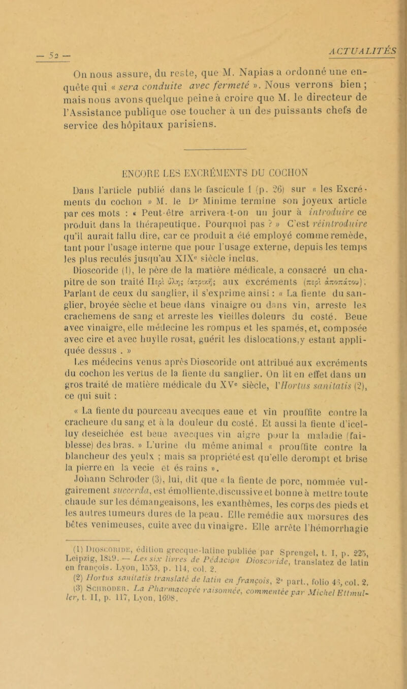 Ou nous assure, du reste, que M. Napias a ordonné une en- quête qui « sera conduite avec fermeté ». Nous verrons bien ; mais nous avons quelque peine à croire que M. le directeur de l’Assistance publique ose toucher à un des puissants chefs de service des hôpitaux parisiens. ENCORE lÆS EXCRÉMENTS OU COCHON Dans Earlicle publié dans le fascicide 1 (p. 26) sur « les Excré- meuls du cochon » M. le U'- Mitiime termine son joyeux article par ces mots : « Peut-être arrivera-t-on un jour à introduire ce produit dans la thérapeutique. Pourquoi pas ? » C'est réintroduire qu’il aurait fallu dire, car ce produit a été employé comme remède, tant jmur rusagc interne que pour Eusage externe, depuis les temps les plus reculés justpi’au XIX« siècle inclus. Dioscoride (I), le père de la matière médicale, a consacré un cha- pitre île son traité lOp'i aux excréments (rspt à-onâ-ou). Parlant de ceux du sanglier, il s’ex|u-ime ainsi : « La fiente du san- glier, broyée sèche et heue dans vinaigre ou dans vin, arresto le.s cracliemens de sang et arreste les vieilles doleurs du costé. Beue avec vinaigre, elle médecine les i-ompus et les spamés,et, composée avec cire et avec liuylle rosat, guérit les dislocations,y estant appli- quée dessus . » Les médecins venus après Dioscoride ont attribué aux excréments du cochon les vertus de la liente du sanglier. On lit en effet dans un gros traité de matière médicale du XV® siècle, VHortus sanitatis (2), ce qui suit : « La fiente du pourceau avecques eaue et vin prouftite contre la craclieure du sang et à la douleur du costé. Et aussi la (ieute d’icel- luy deseichée est heue avecipies vin aigre pour ta maladie (fai- blesse) des bras. » L’urine du même animal « prouffite contre la hlanchenr des yeulx ; mais sa propriété est qu'elle derompl et brise la ))ierreen la vecie et és rains ». Joiiann Scliroder (3), lui, dit que « la fiente de porc, nommée vul- gairement suceerda, est éniollientc,discnssive et bonne à mettre toute chaude sur les démangeaisous, les exanthèmes, les corps des pieds et les aidies tumeurs dures de la peau. Elle remédie aux morsures des bêtes venimeuses, cuite avec du vinaigre. Elle arrête l’hémorrhagie (1) Diüsc.ouidk, édilioii si'ocquo-lalinc publiée par Spreno'el, l. 1. p. 22ô Leipzig, — Les^yx livres de Péd.ictûn Dioscoride, translatez de latiii en fraiieois. Lyon, lo33, p. 11-1, col. 2. (2) Ilortus sauitatis irausiaté de latin en français, 2” part., folio 41, col. 2, t3) ScHUODEn. La Pharmacopée raisonnée, commentée par Michel Ettmul- lcr, t. 11, p. IL, Lvon, lü‘.>8.