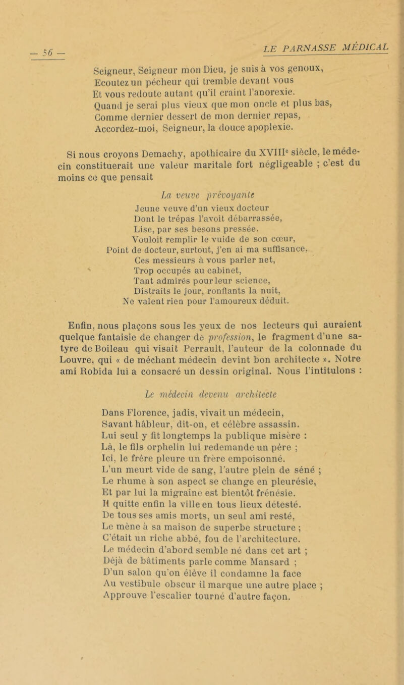 Seigneur, Seigneur mon Dieu, je suis à vos genoux, Ecoutez un pécheur qui tremble devant vous Et vous redoute autant qu’il craint l’anorexie. Quand je serai plus vieux que mon oncle et plus bas, Comme dernier dessert de mon dernier repas, Accordez-moi, Seigneur, la douce apoplexie. Si nous croyons Demachy, apothicaire du XVIII® siècle, le méde- cin constituerait une valeur maritale fort négligeable ; c est du moins ce que pensait La veuve prévoyante .leune veuve d’un vieux docteur Dont le trépas l’avoit débarrassée. Lise, par ses besons pressée. Vouloit remplir le vuide de son cœur, Point de docteur, surtout, j’en ai ma sufflsance, Ces messieurs à vous parler net, Trop occupés au cabinet, Tant admirés pour leur science, Distraits le jour, ronflants la nuit. Ne valent rien pour l’amoureux déduit. Enfin, nous plaçons sous les yeux de nos lecteurs qui auraient quelque fantaisie de changer de profession, le fragment d’une sa- tyre de Boileau qui visait Perrault, l’auteur de la colonnade du Louvre, qui « de méchant médecin devint bon architecte ». Notre ami Robida lui a consacré un dessin original. Nous l’intitulons : Le médecin devenu arcliilecte Dans Florence, jadis, vivait un médecin, Savant hâbleur, dit-on, et célèbre assassin. Lui seul y fit longtemps la publique misère : Là, le fils orphelin lui redemande un père ; Ici, le frère pleure un frère empoisonné. L’un meurt vide de sang, l’autre plein de séné ; Le rhume à son aspect se change en pleurésie. Et par lui la migraine est bientôt frénésie. R quitte enfin la ville en tous lieux détesté. De tous ses amis morts, un seul ami resté. Le mène à sa maison de superbe structure ; C’était un riche abbé, fou de l'architecture. Le médecin d’abord semble né dans cet art ; Déjà de bâtiments parle comme Mansard ; D’un salon qu'on élève il condamne la face Au vestibule obscur il marque une autre place ; Approuve l'escalier tourné d'autre façon.