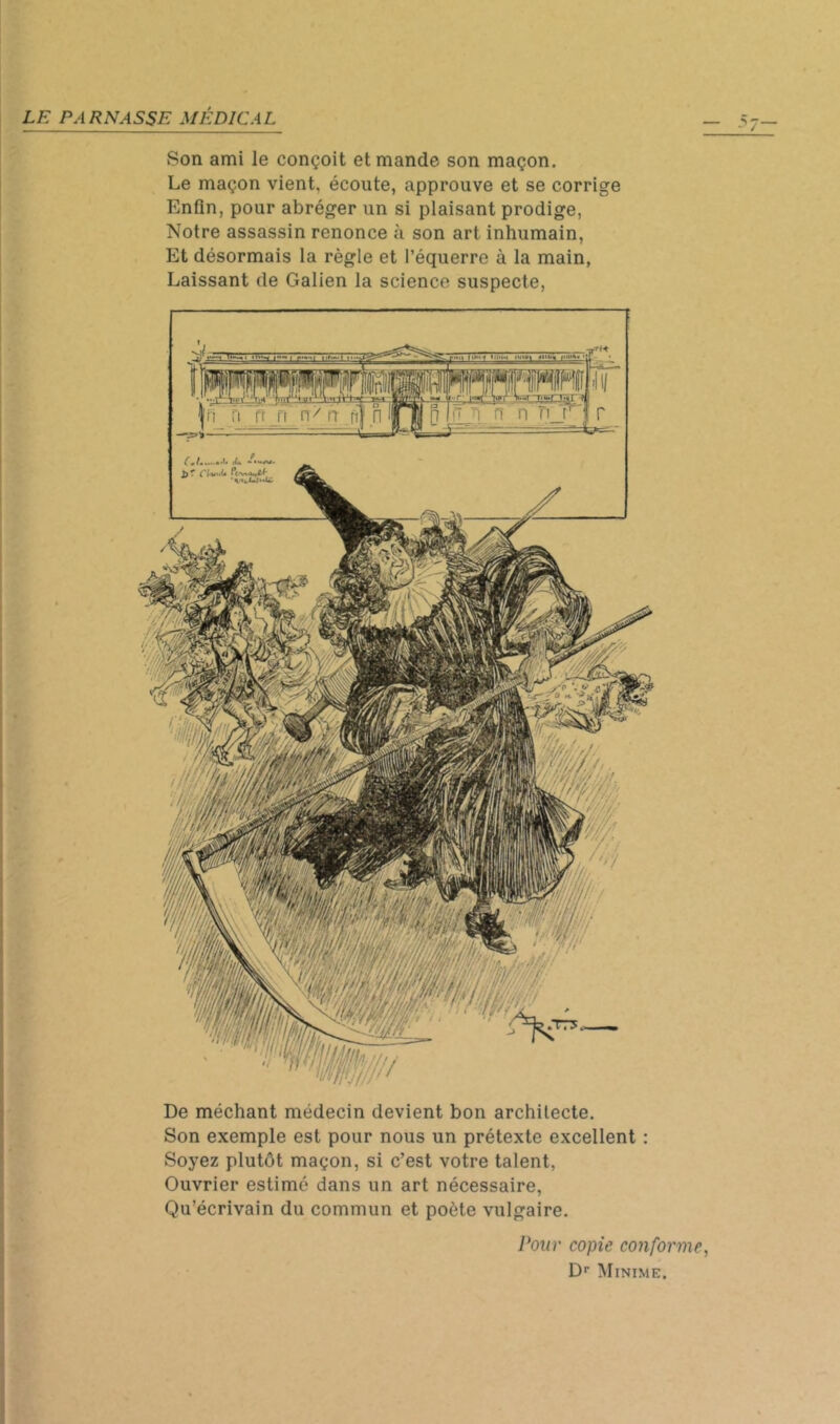De méchant médecin devient bon architecte. Son exemple est pour nous un prétexte excellent : Soyez plutôt maçon, si c’est votre talent, Ouvrier estimé dans un art nécessaire, Qu’écrivain du commun et poète vulgaire. Pour copie conforme, D’’ Minime. PARNASSE MÉDICAL ^ Son ami le conçoit et mande son maçon. ^ Le maçon vient, écoute, approuve et se corrige ÿ Enfin, pour abréger un si plaisant prodige, - Notre assassin renonce à son art inhumain. Et désormais la règle et l’équerre à la main, < Laissant de Galien la science suspecte, ; «