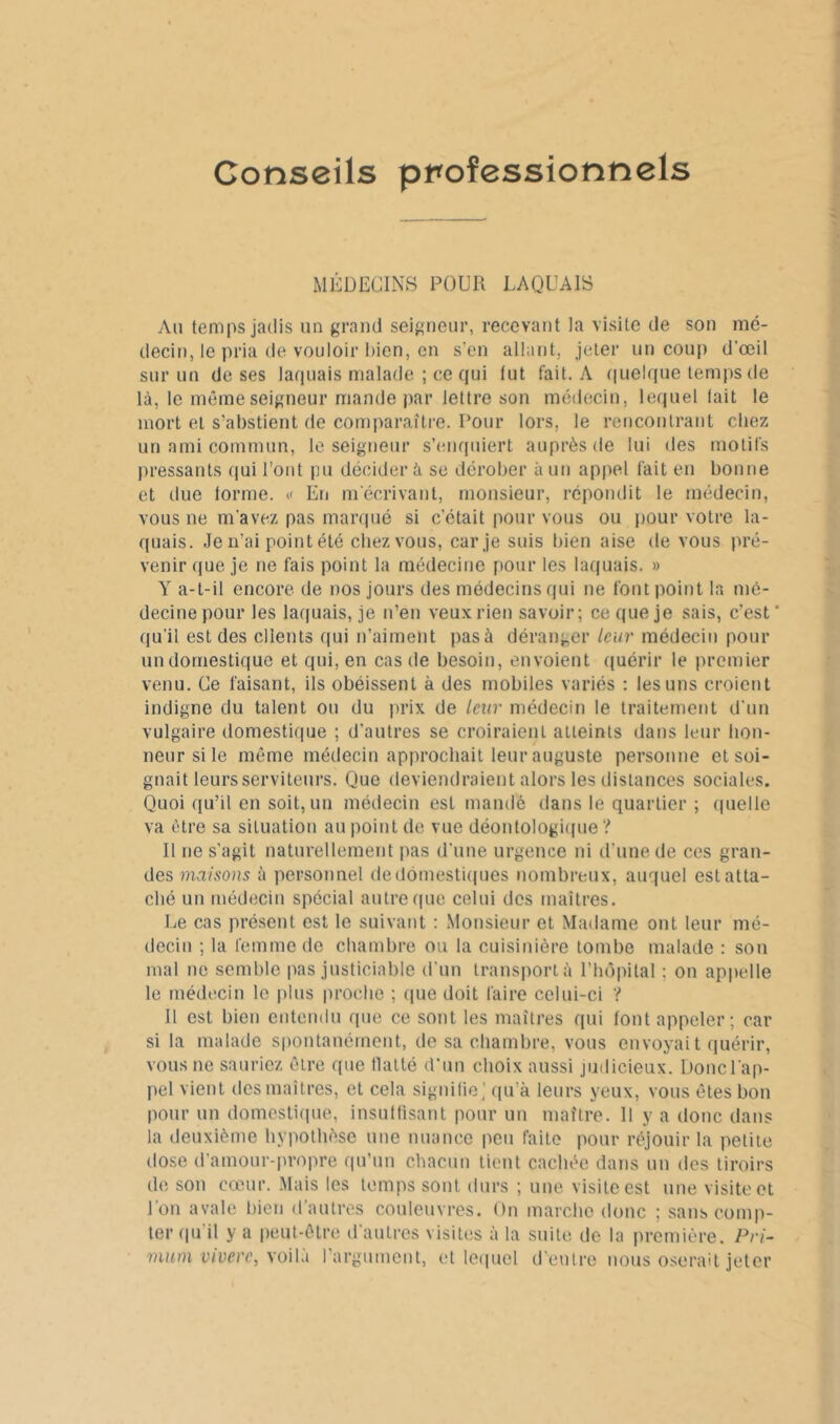 Conseils professionnels MICDECINS POUR LAQUAIS Ail temps jadis un grand seigneur, recevant la visite de son mé- decin, le pria de vouloir Iiien, en s’en allant, jeter un coup d’œil sur un de ses laquais malade ; ce qui lut fait. A ([uelque temps de là, le mêmeseigneur mande jiar lettre son médecin, lequel tait le mort et s’abstient de comparaître. Pour lors, le rencontrant chez un ami commun, le seigneur s’enquiert auprès de lui des motifs pressants qui l’ont pu décider à se dérober à un appel fait eu bonne et due torme. « En m'écrivant, monsieur, répondit le médecin, vous ne m’avez pas marqué si c’était pour vous ou jiour votre la- quais. Je n’ai point été chez vous, car je suis bien aise de vous pré- venir que je ne fais point la médecine pour les laquais. » Y a-t-il encore de nos jours des médecins qui ne font point la mé- decine pour les laquais, je n’en veux rien savoir; ce que je sais, c’est* qu’il est des clients qui n’aiment pas à déranger leur médecin pour un domestique et qui, en cas de besoin, envoient quérir le premier venu. Ce faisant, ils obéissent à des mobiles variés : les uns croient indigne du talent ou du prix de leur médecin le traitement d’un vulgaire domestique ; d’autres se croiraient atteints dans leur lion- neursile même médecin approchait leur auguste personne et soi- gnait leurs serviteurs. Que deviendraient alors les distances sociales. Quoi qu’il en soit, un médecin est mandé dans le quartier ; (luelle va être sa situation au point de vue déontologique’:* 11 ne s'agit naturellement pas d'une urgence ni d’une de ces gran- des î?ia/.90Hs à personnel dedômestiipies nombreux, auquel estatta- clié un médecin spécial autre (pic celui des maitres. Le cas présent est le suivant : Monsieur et Madame ont leur mé- decin ; la femme de chambre ou la cuisinière tombe malade : sou mal ne semble pas justiciable d'un transporta rhôpilal : on apjielle le médecin le |)lus proche ; (pie doit faire celui-ci ? Il est hien entendu que ce sont les maîtres qui fout appeler; car si la malade spontanément, de sa chambre, vous envoyait quérir, vous ne sauriez être que llatté d’un choix aussi judicieux. Donc l'ap- pel vient des maitres, et cela signilie,’ (pi’à leurs yeux, vous êtes bon pour un domestiipie, insuHisaut pour un maître. 11 y a doue dans la deuxième hypothèse une nuance peu faite pour réjouir la petite dose d’amour-propre qu’un chacun tient cachée dans un des tiroirs de son cœur. Mais les temps sont durs ; une visite est une visiU'et l’on avale liieu d’autres couleuvres. Ou marche donc ; sans comp- ter (pi’il y a peut-être d’autres visites à la suite de la première. Pri~ mum viverc, xoWli rargmnent, et leipiel d'entre nous oserait jeter