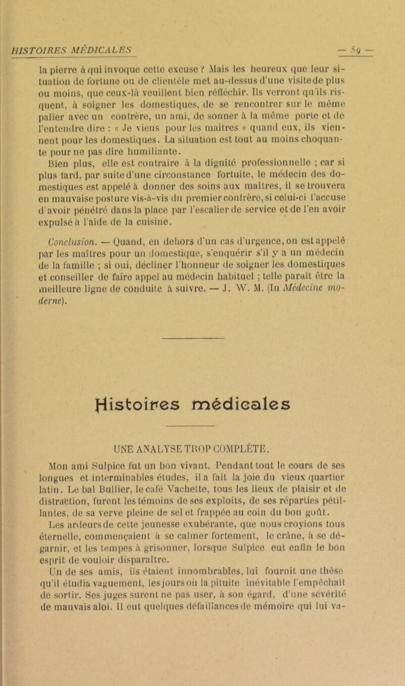 la pierre à qui invoque celle excuse ? Mais les heureux que leur si- lualioii (le rorluue ou de clieiUèle met au-dessus d’une visiledeplus ou moins, ((ue ceux-là veuillent bien rétlécliir. Ils verront ((u’ils ris- quent, à soigner les domestiques, de se rencontrer sur le même palier avec un contrère, un ami, de sonner à la même porte et de l’enteudre dire : « Je vietis pour les maîtres « quand eux, ils vien- nent pour les domestiques. La situation est tout au moins choquan- te pour ne pas dire humiliante. Bien plus, elle est contraire à la dignité professionnelle ; car si plus tard, par suite d’une circonstance fortuite, le médecin des do- jiiestiques est appelé à donner des soins aux maîtres, il se trouvera en mauvaise posture vis-à-vis du premier confrère,si celui-ci l’accuse d’avoir pénétré dans la place par l’escalier de service et de l’en avoir expulsé à l’aide de la cuisine. Conclusion. — Quand, en dehors d’un cas d'urgence, on estappelé par les maîtres pour un domesti(iue, s’emiuérir s’il y a un médecin de la famille ; si oui, décliner l’honneur de soigner les domestiques et conseiller de faire appel au médecin habituel ; telle parait être la meilleure ligne de conduite à suivre. — J. W. M. (lu Médecine mo- derne). Histoires médicales UNE ANALYSE TROP COMPEfTE. Mon ami Sulpice fut un bon vivant. Pendant tout le cours de ses longues et interminables éludes, il a fait la joie du vieux quartier latin. Le bal Bullier, le café Vachette, tous les lieux de plaisir et de distraction, furent les témoins de ses exploits, de ses réparties pétil- lantes, de sa verve pleine de sel et frappée au coin du bon goût. Les ardeursde celte jeunesse exubérante, que nous croyions tous éternelle, commençaient à se calmer fortement, le crâne, à se dé- garnir, et les bîinpes à grisonner, lors(jue Sulpice eut enfin le bon esprit de vouloir disparaître. Un de ses amis, ils étaient innombrables, lui fournit une thèse qu’il étudia vaguerneut, lesjoursoü la pituite inévitable l’empêchait de sortir. Ses juges surent ne pas user, à son égard, d’une sévérité de mauvais aloi. 11 eut (piekiues défaillances de mémoire qui lui va-