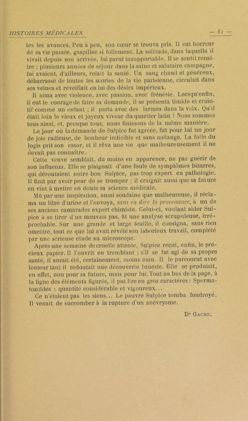 les les avances. Peu à peu, sou cœur se trouva pris. 11 eut horreur (le sa vie passée, gaspillée si l'ollemeut. La solitude, dans la((uelle il vivait depuis son arrivée, lui parut insupportable, lise sentilrenai- Ire ; plusieurs années de séjour dans la saine et salutaire campagne, lui avaient, d’ailleurs, relait la santé. Un sang chaud et généreux, débarrassé de toutes les scories de la vie parisienne, circulait dans ses veines et réveillait en lui des désirs impérieux. Il aima avec violence, avec passion, avec frénésie. Lorsqu’enfin, il eut le courage de faire sa demande, il se présenta timide et crain- tif comme un entant ; il parla avec des larmes dans la voix. Qu’il était loin le vieux et joyeux viveur du quartier latin ! Nous sommes tous ainsi, et, presque tous, nous Unissons de la même manière. Le jour où la demande de Sulpice fut agréée, fut pour lui un jour de joie radieuse, de bonheur indicible et sans mélange. La folle du logis prit son essor, et il rêva une vie que malheureusement il ne devait pas connaître. Cette veuve semblait, du moins en apparence, ne pas guérir de son influenza. Elle se plaignait d’une foule de symptômes bizarres, qui déroutaient notre bon Sulpice, pas trop expert en pathologie. 11 finit par avoir peur de se trom{)er ; il craignit aussi que sa future en vint à mettre en doute sa science nnîdicale. Mù par une inspiration, aussi soudaine que malheureuse, il récla- ma un litre d'urine et l’envoya, sam en dire la provenance, à un de ses anciens camarades expert chimiste. Celui-ci, voulant aider Sul- pice à se tirer d’un mauvais pas, lit une analy^se scrupuleuse, irré- prochable. Sur une grande et large feuille, il consigna, sans rien omettre, tout ce que lui avait révélé son laborieux travail, complélé par une sérieuse élude au microscope. Après une semaine decruelle attente, Sulpice reçut, enfin, le pré- cieux papier. Il l’ouvrit en tremblant ; s'il se lut agi de sa propre santé, il aurait été, certainemenL moins ému. Il le parcourut avec lenteur tant il redoutait une découverte funeste. Elle se produisit, en effet, non pour sa future, mais pour lui. Tout au bas de la page, à la ligne des éléments figurés, il put lire en gros caractères : .Sperma- tozoïdes : quantité considérable et vigoureux... Ce n’étaient pas les siens... Le pauvre Sulpice tomba foudroyé. Il venait de succombera la rupture d'un anévrysme. D'' Gâche.