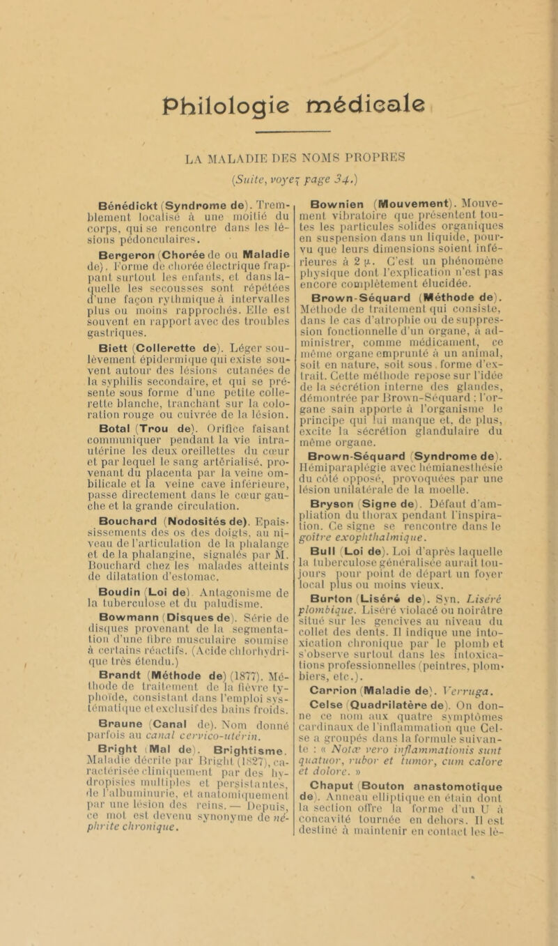 Philologie médicale LA MALADIE DES NOMS PROPRES {Suite, voye:{ page 34.) Bénédickt iSyndrome de). Trem- l)lenient localise à une iiioilié du corps, qui se renconlre dans les lé- sions pédonculaires. Bergeron (Chorée de ou Maladie do). Eonue de chorée électrique l'rap- ]>aul surtout les enrants, et dansla- (luello les secousses sont répétées (l’iiuo façon rythmique à intervalles plus ou moins rapprochés. Elle est souvent en rapport avec des troubles gasti'iques. Biett (Collerette de). Léger sou- lèvement épidermi(|ue qui existe sou- vent autour des lésions cutanées de la syphilis secondaire, et qui se pré- sente sous forme d'une petite colle- rette blanche, tranchant sur la colo- ration rouge ou cuivrée de la lésion. Botal (Trou de). Orifice faisant communiquer pendant la vie intra- utérine les deux oreillettes du cœur et par lequel le sang artôrialisé. pro- venant du placenta par la veine om- bilicale et la veine cave inférieure, l)asse directement dans le cœur gau- che et la grande circulation. Bouchard (Nodosités de). Epais- sissements des os des doigts, au ni- veau de l’articulation de la phalange et de ta phalangine, signalés par M. Rouchaiat chez les malades alteints de dilatation d’estomac. Boudin 'Loi deP .Vutagonisme de la tuberculose et du paliuüsme. Bowmann (Disques de). Série de dis(|ues provenant de la segmenta- tion d’une libre musculaire soumise à cei'tains réactifs. (Acide chlorhydri- ((ue très étendu.) Brandt (Méthode de) (1877). Mé- thode <le traitement de la fièvre ty- phoïde, cousislant dans l’emploi svs- témaliipie et exclusifdes bains froids. Braune (Canal de). Nom donné parfois au canal ccrvico-utcrin. Bright iMal dei. Brightisme. Maladie décrite par Rright 11827), ca- ractérisée clini(iuem(.'nt par des hy- dropisios multiples et persistantes, de l’albuminurie, et analomiipiement par une lésion des reins. — Depuis, ce. mot est devenu synonyme de né- phrite chronique. Bownien (Mouvement). Mouve- ment vibratoire ((ue ])rèsentenl tou- tes les particules solides organiques en suspension dans un liquide, ])our- vu que leurs dimensions soient infé- rieures à 2 g. C’est un phénomène physicjue dont l’explication n'est j)as encore complètement élucidée. Brown-Séquard (Méthode de). Méthode de traitement (pii consiste, dans le cas d’atrophie ou desiqipres- sion fonctionnelle d’un organe, à ad- ministrer, comme médicament, ce même organe emprunté à un animal, soit en nature, soit sous . forme d’e.x- trait. Cette méthode repose sur l’idée de la sécrétion interne des glandes, démontrée par Jlrown-Séquard ; l’or- gane sain apporte à l’organisme le principe qui lui manque et, de plus, excite la sécrétion glandulaire du même organe. Bpown-Séquard (Syndrome de). Ilémiparaplégie avec hémianesihésie du côté opposé, provoquées par une lésion unilatérale de la moelle. Bryson Signe de). Défaut d’am- pliation du thorax pendani l’inspira- tion. Ce signe se rencontre dans le goitre exophthalmique. Bull (Loi de). Loi d’après laquelle la tuberculose généralisée aui'iut tou- jours pour ])oint de déiiart un foyer local plus ou moins vieux. Burton (Liséré de). Syn. Liséré plombique. Liséré violacé ou noirâtre situé sur les gencives au niveau du collet des dents. Il indique une into- xication chronique par le plomb et s’observe surtout dans les intoxica- tions professionnelles (peintres, plom* biers, eic.). Carrion (Maladie de), ^~erruga. Celse (Quadrilatère de). On don- ne ce nom aux quatre symptômes cardinaux de l’inllammation cpie Cel- se a groupés dans la formule suivan- te : « Nota' rero injlammationis sunt quatuor, rubor et tunior, cum calore et dolore. » Chaput (Bouton anastomotique de). Anneau elli])ti(pie en étain dont la seclion oll’re la forme d’un II à concavité tournée en dehors. Il est destiné à maintenir eu contact les lé-