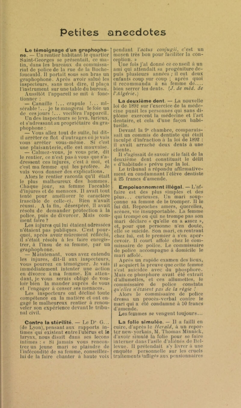 Petites anecdotes Le témoignage d un graphopho- ne. — Un rentier liabitant. le (luartier Sainl-Cieorges se |>résenlail, ce ma- lin, dans les bureaux du commissa- riat de police de la rue de la Itochc- foucaulcL II portail sous son bras un grapliopbone. Après avoir salué les inspecteurs, sans mot dire, il plara l'instrument sur une table du bureau. Aussitôt l’appareil se mil à fonc- tionner : — Canaille !... crapule !... mi- sérable !... je le mangerai le foie un de ces jours !... vociféra ra[)paroil. Un des inspecleurs se leva, furieux, et s’adressant au propriétaire du gra- plioplione ; — Vous allez tout de suite, lui dit- il arrélerce flot d'outrages où je vais vous arrêter vous-méme. Si c’est une plaisanterie, elle est mauvaise. — Calmez-vous, je vous prie, dit le rentier, ce n’est pas à vous nue s’a- dressent ces injures, c'est à moi, et c’est ma femme qui les profère. .le vais vous donner des explications. Alors le rentier raconta qu’il était le plus mallicureux des hommes. Chaque jour, sa femme l’accable d’injures et de menaces. Il avait tout tenté pour améliorer le caractère irascible de celle-cj. Itien n’avait rétissi. A la lin, désespéré, il avait résolu de demander protection à la police, puis de divorcer. Mais com- ment faire ? Les injures qui lui étaient adressées n’étaient pas publiques. C’est pour- «luoi, apres avoir mûrement réllécid, il s’était résolu à les faire enregis- trer, à l’insu de sa femme, par un graphoplione. — Maintenant, vous avez entendu les injures, dit-il aux inspecteurs, vous pourrez en témoigner, .le vais immédiatement intenter une action en divorce à ma femme. En atten- dant, je vous serais obligé de vou- loir bien la mander auprès de vous et l’engager à cesser ses menaces. Les inspecteurs ont décliné toute compétence en la matière et ont en- gagé le malheureux rentier à renou- veler son expérience devant le tribu- nal civil. Contre la stérilité. — Le D' G... (de Lyon), pensant aux rapports in- times qui existent entrel ulérus et le larynx, nous disait dans ses leçons intimes : « Si jamais vous rencon- trez un jeune mari se plaindre de l’infécondité de sa femme, conseillez- lui de la faire chanter à haute voix pendant l’ijcfns coitjugü, c’est un moyen très bon pour faciliter la con- ception. » Une fois j'ai donné ce conseil à un ami qui attendait sa progéniture de- puis plusieurs années ; il eut deux enfants coup sur coup ; après (pioi il recommanda à sa femme de bien serrer les dents. {J. de méd. de l'Algérie.) La deuxième dent. — La nouvelle loi de 1892 sur t’e.xercice de la méde- cine punit les personnes (lui sans di- plôme exercent la médecine et l’ai t dentaire, et cela d’une façon habi- tuelle. Devant la 9“ chambre, comparais- sait un commis de dentiste (jui était inculpé d’infraction à la loi de 1892 : il avait arraclié deux dents à une cliente. Il s'agissait de savoir si le fait de la deuxième dent constituait le délit « d’habitude» prévu par la loi. Le tribunal a répondu affirmative- ment en condamnant l’élève dentiste à 25 francs d’amende. Empoisonnement illégal. — L’af- faire est des plus simples et des plus... curieuses. Un mari soup- çonne sa femme de le tromper. Il le lui dit. Reproches amers, querelles, scènes, vie insupportable. La femme qui trompe ou qui ne trompe pas son mari déclare « qu’elle en a assez », et, pour (pie personne n’en doute, elle se suicide. Son mari, en rentrant chez lui, est le premier à s’en aper- cevoir. 11 court all’oié chez le com- missaire de i>oiicc. Le commissaire de police accomjiagne à domicile le mari all’oié. Après un ra[tide examen des lieux, il acipiiert la primve (pic celte femme s’est suicidée avec du phosphore. Mais ce phosphore avait été extrait d’allumettes, et ces allumettes, le commissaire de police constata qu'elles n étaient pas de la régie ! Alors le commissaire de police dressa un procès-verbal contre le mari qui a été condamné à 50 francs d’amende. Les femmes se vengent toujours... La folie simulée. — Il a failli en cuire, d’après le Herald, à un repor- ter new-yorkais, M. Thomas Minniek, d’avoir simulé la folie pour se fairii interner dans l’asile d’aliénés de Hel- levue. 11 prétendait s’> livrer à une enquête personnelle sur les cruels traitements Mifiigés aux p'-nsionnaires