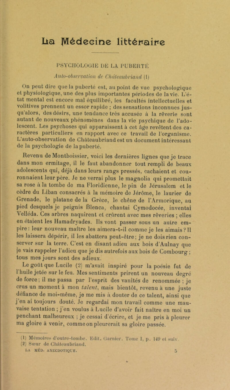 Lia IVIédeeine littémire 1\SYG1I0L0GIE DE LA PUBERTÉ Aulo-obscvvalîon de Chdieaubriaiid (1) On peut dire que la puberté est, au point de vue psychologique et physiologique, une des plus importantes périodes de la vie. L'é- tat mental est encore mal équilibré, les facultés intellectuelles et volitives prennent un essor rapide ; des sensations inconnues jus- qu’alors, des désirs, une tendance très accusée à la rêverie sont autant de nouveaux phénomènes dans la vie psychique de l’ado- lescent. Les psychoses qui apparaissent à cet âge revêtent des ca- ractères particuliers en rapport avec ce travail de l’organisme. L’auto-observation de Chateaubriand est un document intéressant de la psychologie de la puberté. Revenu de Montboissier, voici les dernières lignes que je trace dans mon ermitage, il le faut abandonner tout rempli de beaux adolescents qui, déjà dans leurs rangs pressés, cachaient et cou- ronnaient leur père. Je ne verrai plus le magnolia qui promettait sa rose à la tombe de ma Floridienne, le pin de Jérusalem et le cèdre du Liban consacrés à la mémoire de Jérôme, le laurier de Grenade, le platane de la Grèce, le chêne de l’Armorique, au pied desquels je peignis Rlenca, chantai Cymodocée, inventai Velléda. Ces arbres naquirent et crûrent avec mes rêveries ; elles en étaient les Ilamadryades. Ils vont passer sous un autre em- pire: leur nouveau maître les aimera-t-il comme je les aimais? 11 les laissera dépérir, il les abattera peut-être; je ne dois rien con- server sur la terre. C’est en disant adieu aux bois d’Aulnay que je vais rappeler l’adieu que je dis autrefois aux bois de Combourg ; tous mes jours sont des adieux. Le goût que Lucile (2) m’avait inspiré pour la poésie fut de 1 huile jetée sur le feu. Mes sentiments prirent un nouveau degré de force; il me passa par l’esprit des vanités de renommée ; je crus un moment à mon talent.^ mais bientôt, revenu à une juste défiance de moi-même, je me mis à douter de ce talent, ainsi que j’en ai toujours douté. Je regardai mon travail comme une mau- vaise tentation ; j’en voulus à Lucile d’avoir fait naître en moi un penchant malheureux ; je cessai d’écrire, et je me pris à pleurer ma gloire à venir, comme on pleurerait sa gloire passée. (1) Mémoires d’oiilro-lomlie. Edit, (jarnier. Tume I, p. 149 et siiiv, (2) Sœur de Gliûleaubriand. L.\ MÉD. A.NECUOTIQL'E. O