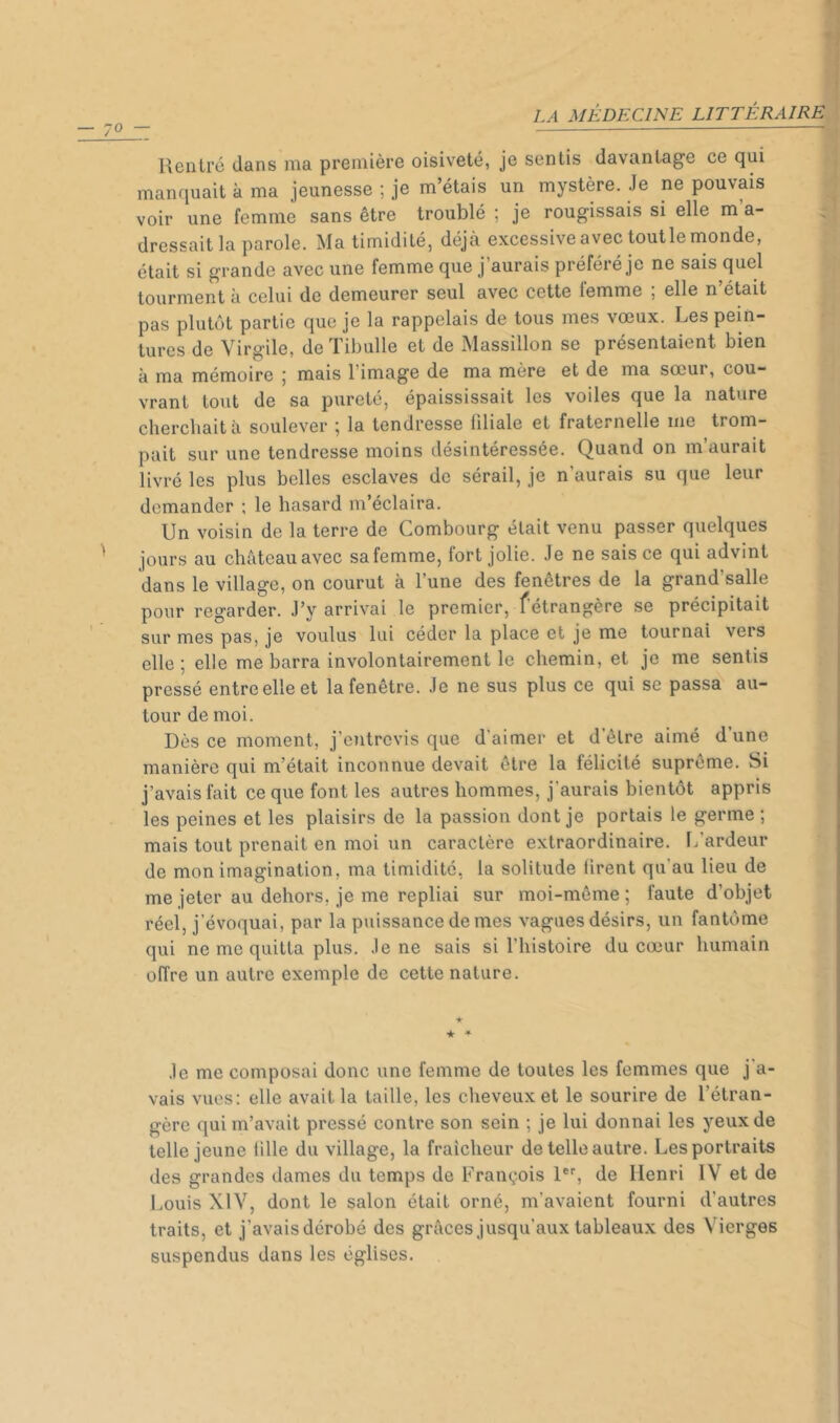 ' \ Rentré dans ma première oisiveté, je sentis davantage ce qui 1‘ manquait à ma jeunesse ; je m’étais un mystère. Je ne pouvais voir une femme sans être troublé ; je rougissais si elle m’a- • dressait la parole. Ma timidité, déjà excessive avec toutle monde, était si grande avec une femme que j’aurais préféré je ne sais quel tourment à celui de demeurer seul avec cette femme , elle n était pas plutôt partie que je la rappelais de tous mes vceux. Les pein- tures de Virgile, de Tibulle et de IMassillon se présentaient bien à ma mémoire ; mais l’image de ma mère et de ma sœur, cou- vrant tout de sa pureté, épaississait les voiles que la nature chercliaità soulever ; la tendresse filiale et fraternelle me trom- pait sur une tendresse moins désintéressée. Quand on m’aurait livré les plus belles esclaves de sérail, je n’aurais su que leur demander ; le hasard m’éclaira. Un voisin de la terre de Combourg était venu passer quelques jours au château avec sa femme, fort jolie. Je ne sais ce qui advint dans le village, on courut à l’une des fenêtres de la grand’salle pour regarder. J’y arrivai le premier, f’étrangère se précipitait sur mes pas, je voulus lui céder la place et je me tournai vers elle; elle me barra involontairement le chemin, et je me sentis pressé entre elle et la fenêtre. Je ne sus plus ce qui se passa au- tour de moi. Dès ce moment, j’entrevis que d’aimer et d’être aimé d’une manière qui m’était inconnue devait être la félicité suprême. Si j’avais fait ce que font les autres hommes, j'aurais bientôt appris les peines et les plaisirs de la passion dont je portais le germe ; mais tout prenait en moi un caractère extraordinaire. Ifardeur de mon imagination, ma timidité, la solitude tirent qu’au lieu de me jeter au dehors, je me repliai sur moi-même ; faute d’objet réel, j’évoquai, par la puissance de mes vagues désirs, un fantôme qui ne me quitta plus. Je ne sais si l’histoire du cœur humain offre un autre exemple de cette nature. ★ * * Je me composai donc une femme de toutes les femmes que j'a- vais vues: elle avait la taille, les cheveux et le sourire de l’étran- gère qui m’avait pressé contre son sein ; je lui donnai les yeux de telle jeune tille du village, la fraîcheur de telle autre. Les portraits des grandes dames du temps de François 1®'', de Henri IV et de Louis XIV, dont le salon était orné, m’avaient fourni d’autres traits, et j’avais dérobé des grâces jusqu’aux tableaux des Vierges suspendus dans les églises.