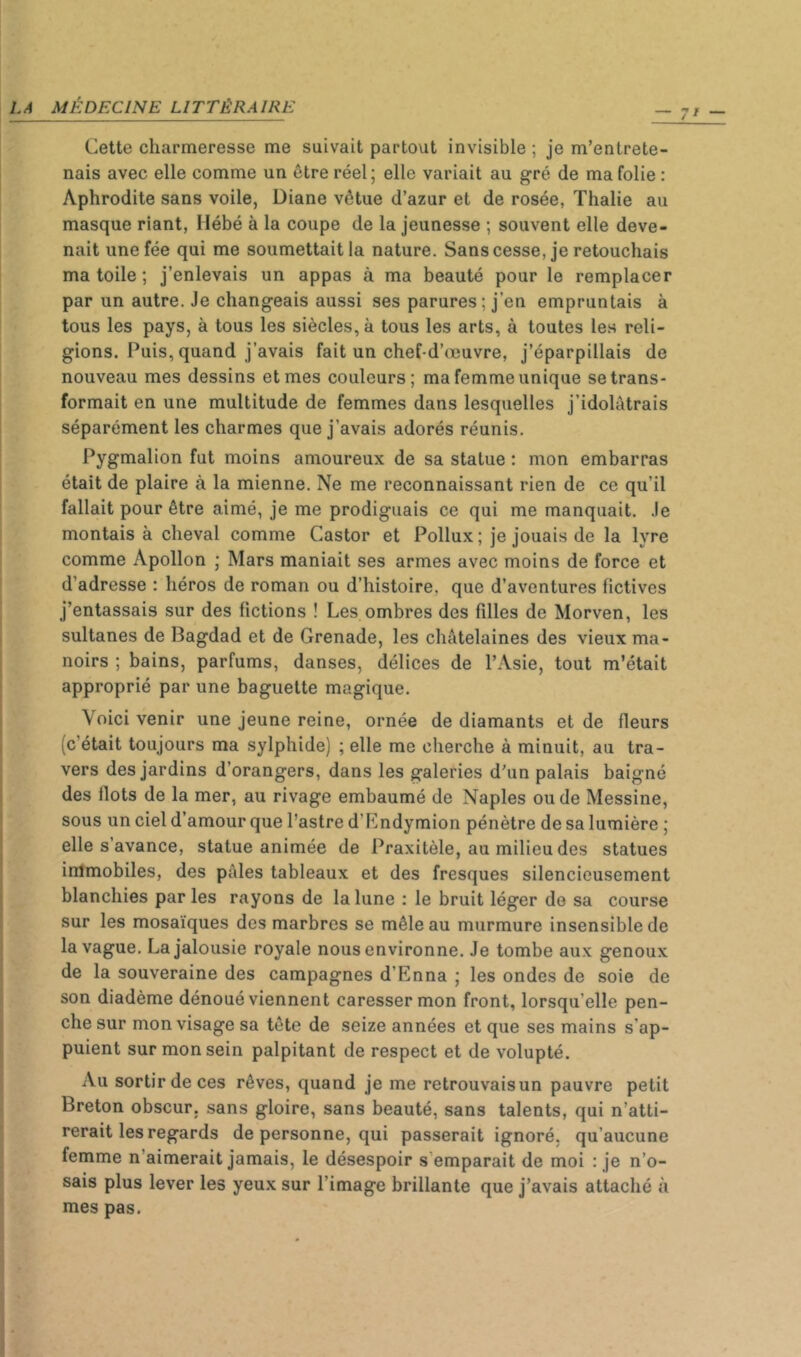 Cette charmeresse me suivait partout invisible ; je m’entrete- nais avec elle comme un être réel; elle variait au gré de ma folie : Aphrodite sans voile, Diane vêtue d’azur et de rosée, Thalie au masque riant, liébé à la coupe de la jeunesse ; souvent elle deve- nait une fée qui me soumettait la nature. Sans cesse, je retouchais ma toile ; j’enlevais un appas à ma beauté pour le remplacer par un autre. Je changeais aussi ses parures; j’en empruntais à tous les pays, à tous les siècles, à tous les arts, à toutes les reli- gions. Puis, quand j’avais fait un chef-d’œuvre, j’éparpillais de nouveau mes dessins et mes couleurs; ma femme unique se trans- formait en une multitude de femmes dans lesquelles j’idolâtrais séparément les charmes que j’avais adorés réunis. Pygmalion fut moins amoureux de sa statue : mon embarras était de plaire à la mienne. Ne me reconnaissant rien de ce qu’il fallait pour être aimé, je me prodiguais ce qui me manquait. Je montais à cheval comme Castor et Pollux ; je jouais de la lyre comme Apollon ; Mars maniait ses armes avec moins de force et d’adresse : héros de roman ou d’histoire, que d’aventures fictives j’entassais sur des fictions ! Les ombres des filles de Morven, les sultanes de Bagdad et de Grenade, les châtelaines des vieux ma- noirs ; bains, parfums, danses, délices de l’Asie, tout m’était approprié par une baguette magique. Voici venir une jeune reine, ornée de diamants et de fleurs (c’était toujours ma sylphide) ; elle me cherche à minuit, au tra- vers des jardins d’orangers, dans les galeries d’un palais baigné des flots de la mer, au rivage embaumé de Naples ou de Messine, sous un ciel d’amour que l’astre d’Endymion pénètre de sa lumière ; elle s’avance, statue animée de Praxitèle, au milieu des statues immobiles, des pâles tableaux et des fresques silencieusement blanchies par les rayons de la lune ; le bruit léger de sa course sur les mosaïques des marbres se mêle au murmure insensible de la vague. La jalousie royale nous environne. Je tombe aux genoux de la souveraine des campagnes d’Enna ; les ondes de soie de son diadème dénoué viennent caresser mon front, lorsqu’elle pen- che sur mon visage sa tête de seize années et que ses mains s’ap- puient sur mon sein palpitant de respect et de volupté. Au sortir de ces rêves, quand je me retrouvaisun pauvre petit Breton obscur, sans gloire, sans beauté, sans talents, qui n’atti- rerait les regards de personne, qui passerait ignoré, qu’aucune femme n’aimerait jamais, le désespoir s’emparait de moi : je n’o- sais plus lever les yeux sur l’image brillante que j’avais attaché à mes pas.