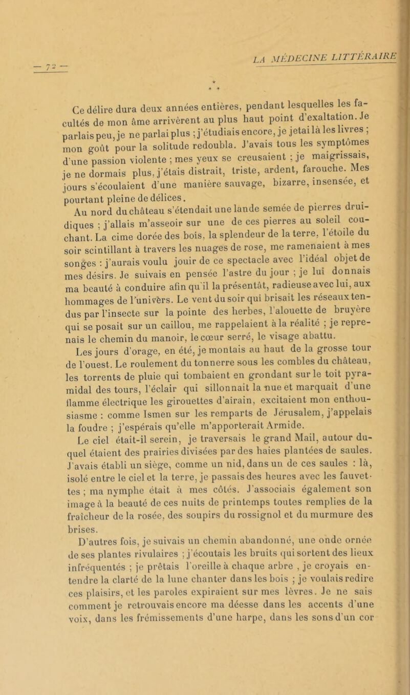 Ce délire dura deux années entières, pendant lesquelles les fa- cultés de mon âme arrivèrent au plus haut point d’exaltation. Je parlais peu, je ne parlai plus ; j’étudiais encore, je jetai la les livres ; mon goût pour la solitude redoubla. J’avais tous les symptômes d'une passion violente ; mes yeux se creusaient ; je maigrissais, je ne dormais plus, j’étais distrait, triste, ardent, farouche. Mes jours s’écoulaient d’une manière sauvage, bizarre, insensee, et pourtant pleine de délices. _ Au nord du château s’étendait une lande semée de pierres drui- diques ; j’allais m’asseoir sur une de ces pierres au soleil cou- chant. La cime dorée des bois, la splendeur de la terre, l’étoile du soir scintillant à travers les nuages de rose, me ramenaient a mes songes : j’aurais voulu jouir de ce spectacle avec 1 idéal objet de mes^désirs. Je suivais en pensée l’astre du jour ; je lui donnais ma beauté à conduire afin qu'il la présentât, radieuse avec lui, aux hommages de l’univèrs. Le vent du soir qui brisait les réseaux ten- dus par l’insecte sur la pointe des herbes, 1 alouette de brujère qui se posait sur un caillou, me rappelaient à la réalité ; je repre- nais le chemin du manoir, le cœur serré, le visage abattu. Les jours d’orage, en été, je montais au haut de la grosse tour de l’ouest. Le roulement du tonnerre sous les combles du château, les torrents de pluie qui tombaient en grondant sur le toit pyra- midal des tours, l’éclair qui sillonnait la nue et marquait d’une llamme électrique les girouettes d airain, excitaient mon enthou- siasme : comme Ismen sur les remparts de Jérusalem, j’appelais la foudre ; j’espérais qu’elle m’apporterait Armide. Le ciel était-il serein, je traversais le grand Mail, autour du- quel étaient des prairies divisées par des haies plantées de saules. J’avais établi un siège, comme un nid, dans un. de ces saules : là, isolé entre le ciel et la terre, je passais des heures avec les fauvet- tes ; ma nymphe était à mes côtés. J’associais également son image à la beauté de ces nuits de printemps toutes remplies de la fraîcheur de la rosée, des soupirs du rossignol et du murmure des brises. D’autres fois, je suivais un chemin abandonné, une onde ornée de ses plantes rivulaires ; j'écoutais les bruits ([ui sortent des lieux infréquentés ; je prêtais l’oreille à chaque arbre , je croyais en- tendre la clarté de la lune chanter dans les bois ; je voulais redire ces plaisirs, et les paroles expiraient sur mes lèvres. Je ne sais comment je retrouvais encore ma déesse dans les accents d’une voi.x, dans les frémissements d’une harpe, dans les sons d’un cor