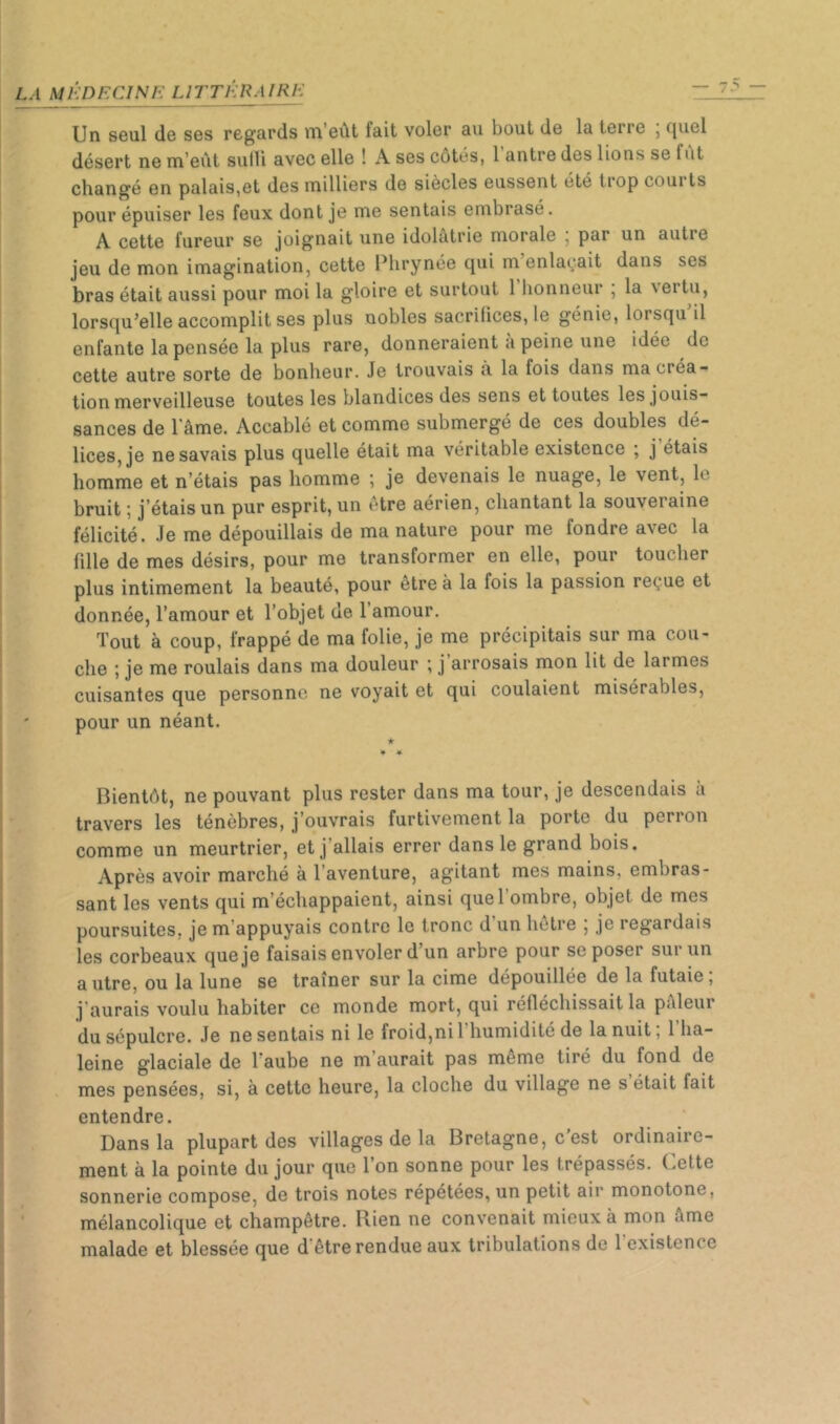 Un seul de ses regards m’eût fait voler au bout de la terre j quel désert ne m’eût sulli avec elle ! A ses cotés, 1 antre des lions se fut changé en palais,et des milliers de siècles eussent été tiop coui ts pour épuiser les feux dont je me sentais embrasé. A cette fureur se joignait une idolâtrie morale , par un autre jeu de mon imagination, cette Plirynée qui m enlaçait dans ses bras était aussi pour moi la gloire et surtout 1 honneur , la \ertu, lorsqu’elle accomplit ses plus nobles sacrifices, le génie, lorsqu il enfante la pensée la plus rare, donneraient à peine une idée de cette autre sorte de bonheur. Je trouvais à la fois dans ma créa- tion merveilleuse toutes les blandices des sens et toutes les jouis- sances de 1 âme. Accablé et comme submergé de ces doubles dé- lices, je ne savais plus quelle était ma véritable existence j j étais homme et n’étais pas homme ; je devenais le nuage, le vent, le bruit ; j’étais un pur esprit, un être aérien, chantant la souveraine félicité. Je me dépouillais de ma nature pour me fondre avec la fille de mes désirs, pour me transformer en elle, pour toucher plus intimement la beauté, pour être à la fois la passion reçue et donnée, l’amour et l’objet de l’amour. Tout à coup, frappé de ma folie, je me précipitais sur ma cou- che ; je me roulais dans ma douleur ; j arrosais mon lit de larmes cuisantes que personne ne voyait et qui coulaient misérables, pour un néant. ir * Bientôt, ne pouvant plus rester dans ma tour, je descendais à travers les ténèbres, j’ouvrais furtivement la porte du perron comme un meurtrier, et j’allais errer dans le grand bois. Après avoir marché à l’aventure, agitant mes mains, embras- sant les vents qui m’échappaient, ainsi quel ombre, objet de mes poursuites, je m’appuyais contre le tronc d un hetre 5 je regardais les corbeaux que je faisais envoler d’un arbre pour se poser sur un autre, ou la lune se traîner sur la cime dépouillée de la futaie ; j'aurais voulu habiter ce monde mort, qui réfléchissait la pâleui du sépulcre. Je ne sentais ni le froid,ni 1 humidité de la nuit, 1 ha- leine glaciale de l aube ne m aurait pas même tiré du fond de mes pensées, si, à cette heure, la cloche du village ne s était fait entendre. Dans la plupart des villages de la Bretagne, c’est ordinaire- ment à la pointe du jour que l’on sonne pour les trépassés. Cette sonnerie compose, de trois notes répétées, un petit air monotone, mélancolique et champêtre. Rien ne convenait mieux à mon âme