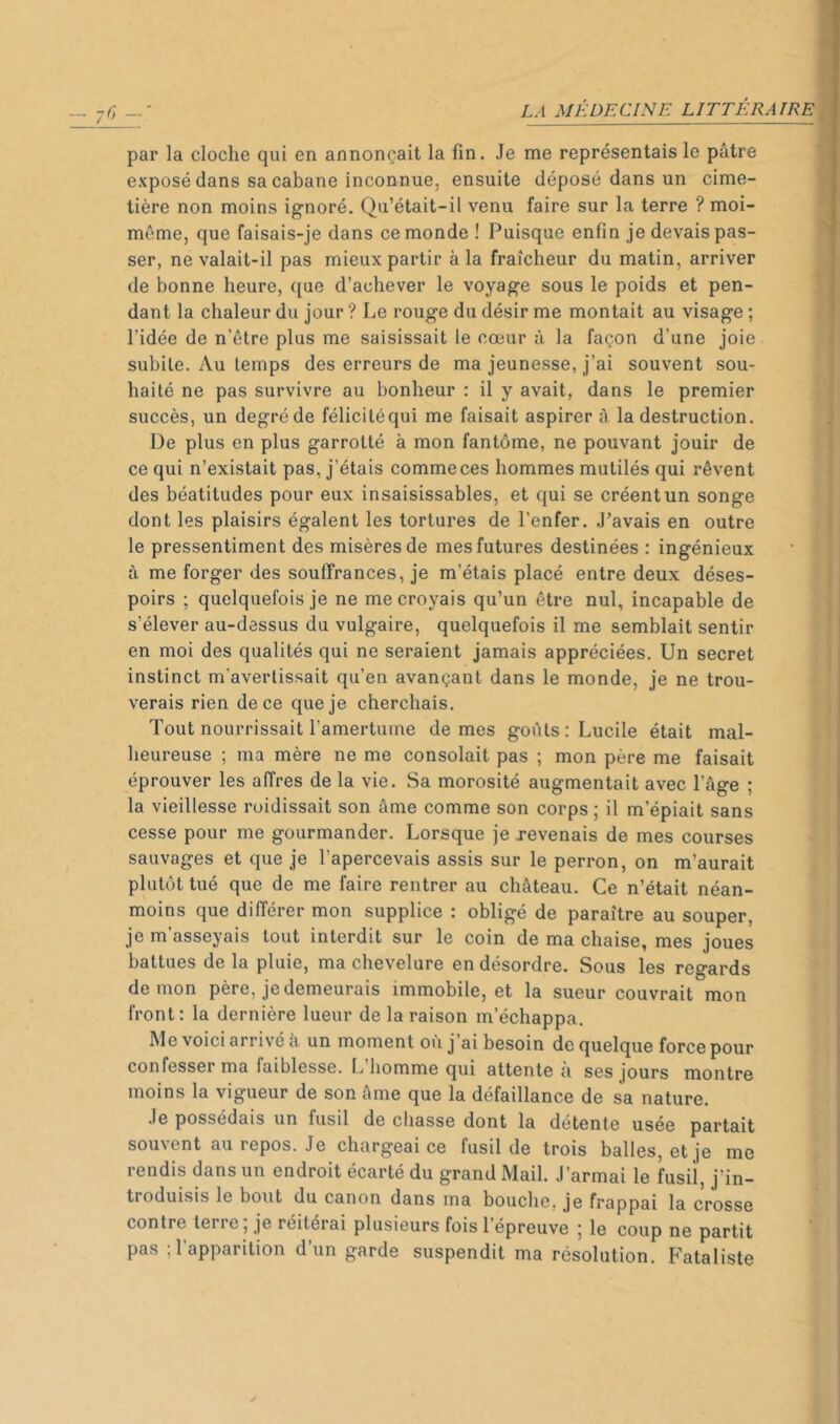 par la cloche qui en annonçait la fin. Je me représentais le pâtre exposé dans sa cabane inconnue, ensuite déposé dans un cime- tière non moins ignoré. Qu’était-il venu faire sur la terre ? moi- même, que faisais-je dans ce monde ! Puisque enfin je devais pas- ser, ne valait-il pas mieux partir à la fraîcheur du matin, arriver de bonne heure, que d’achever le voyage sous le poids et pen- dant la chaleur du jour ? Le rouge du désir me montait au visage ; l’idée de n’être plus me saisissait le cœur à la façon d’une joie subite. Au temps des erreurs de ma jeunesse, j’ai souvent sou- haité ne pas survivre au bonheur : il y avait, dans le premier succès, un degré de félicitéqui me faisait aspirer à la destruction. De plus en plus garrotté à mon fantôme, ne pouvant jouir de ce qui n’existait pas, j’étais comme ces hommes mutilés qui rêvent des béatitudes pour eux insaisissables, et qui se créent un songe dont les plaisirs égalent les tortures de l’enfer. J’avais en outre le pressentiment des misères de mes futures destinées : ingénieux à me forger des souffrances, je m’étais placé entre deux déses- poirs ; quelquefois je ne me croyais qu’un être nul, incapable de s’élever au-dessus du vulgaire, quelquefois il me semblait sentir en moi des qualités qui ne seraient jamais appréciées. Un secret instinct m’avertissait qu’en avançant dans le monde, je ne trou- verais rien de ce que je cherchais. Tout nourrissait l’amertume de mes goûts: Lucile était mal- heureuse ; ma mère ne me consolait pas ; mon père me faisait éprouver les affres de la vie. Sa morosité augmentait avec l’âge ; la vieillesse ruidissait son âme comme son corps ; il m’épiait sans cesse pour me gourmander. Lorsque je revenais de mes courses sauvages et que je l’apercevais assis sur le perron, on m’aurait plutôt tué que de me faire rentrer au château. Ce n’était néan- moins que différer mon supplice : obligé de paraître au souper, je m’asseyais tout interdit sur le coin de ma chaise, mes joues battues de la pluie, ma chevelure en désordre. Sous les regards démon père, je demeurais immobile, et la sueur couvrait mon front: la dernière lueur de la raison m’échappa. Me voici arrivé à un moment où j’ai besoin de quelque force pour confesser ma faiblesse. Ij homme qui attente a ses jours montre moins la vigueur de son âme que la défaillance de sa nature. Je possédais un fusil de chasse dont la détente usée partait souvent au repos. Je chargeai ce fusil de trois balles, et je me rendis dans un endroit écarté du grand Mail. J’armai le fusil, j’in- troduisis le bout du canon dans ma bouche, je frappai la crosse contre terre ; je réitérai plusieurs fois l’épreuve ; le coup ne partit pas ; l’apparition d’un garde suspendit ma résolution. P'ataliste