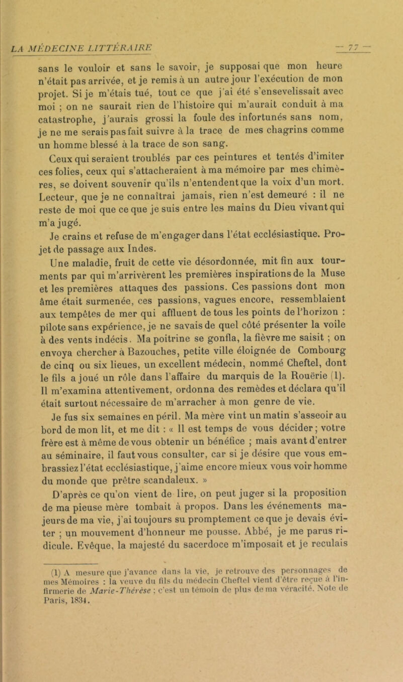 sans le vouloir et sans le savoir, je supposai que mon heure n’était pas arrivée, et je remis à un autre jour l’exécution de mon projet. Si je m’étais tué, tout ce que j'ai été s’ensevelissait avec moi ; on ne saurait rien de l’histoire qui m’aurait conduit à ma catastrophe, j’aurais grossi la foule des infortunés sans nom, je ne me serais pas fait suivre à la trace de mes chagrins comme un homme blessé à la trace de son sang. Ceux qui seraient troublés par ces peintures et tentés d’imiter ces folies, ceux qui s’attacheraient à ma mémoire par mes chimè- res, se doivent souvenir qu’ils n’entendent que la voix d’un mort. Lecteur, que je ne connaîtrai jamais, rien n’est demeuré : il ne reste de moi que ce que je suis entre les mains du Dieu vivant qui m’a jugé. Je crains et refuse de m’engager dans l’état ecclésiastique. Pro- jet de passage aux Indes. Une maladie, fruit de cette vie désordonnée, mit fin aux tour- ments par qui m’arrivèrent les premières inspirations de la Muse et les premières attaques des passions. Ces passions dont mon âme était surmenée, ces passions, vagues encore, ressemblaient aux tempêtes de mer qui affluent de tous les points de l’horizon : pilote sans expérience, je ne savais de quel côté présenter la voile à des vents indécis. Ma poitrine se gonfla, la fièvre me saisit ; on envoya cherchera Bazouches, petite ville éloignée de Combourg de cinq ou six lieues, un excellent médecin, nommé Cheftel, dont le fils a joué un rôle dans l’affaire du marquis de la Rouerie i l). Il m’examina attentivement, ordonna des remèdes et déclara qu il était surtout nécessaire de m’arracher a mon genre de vie. Je fus six semaines en péril. Ma mère vint un matin s’asseoir au bord démon lit, et me dit : « 11 est temps de vous décider; votre frère est à même de vous obtenir un bénéfice ; mais avant d’entrer au séminaire, il faut vous consulter, car si je désire que vous em- brassiez l’état ecclésiastique, j’aime encore mieux vous voir homme du monde que prêtre scandaleux. » D’après ce qu’on vient de lire, on peut juger si la proposition de ma pieuse mère tombait à propos. Dans les événements ma- jeurs de ma vie, j’ai toujours su promptement ce que je devais évi- ter ; un mouvement d’honneur me pousse. Abbé, je me parus ri- dicule. Evêque, la majesté du sacerdoce m’imposait et je reculais (1) A mesure que j’avance dans la vie, je retrouve des personnages de mes Mémoires : la veuve du fils du médecin Cheflel vient d’être reçue à l’in- firmerie de Marie-Thérèse ; c’est un témoin de plus de ma véracité. Note de Paris, 1834.