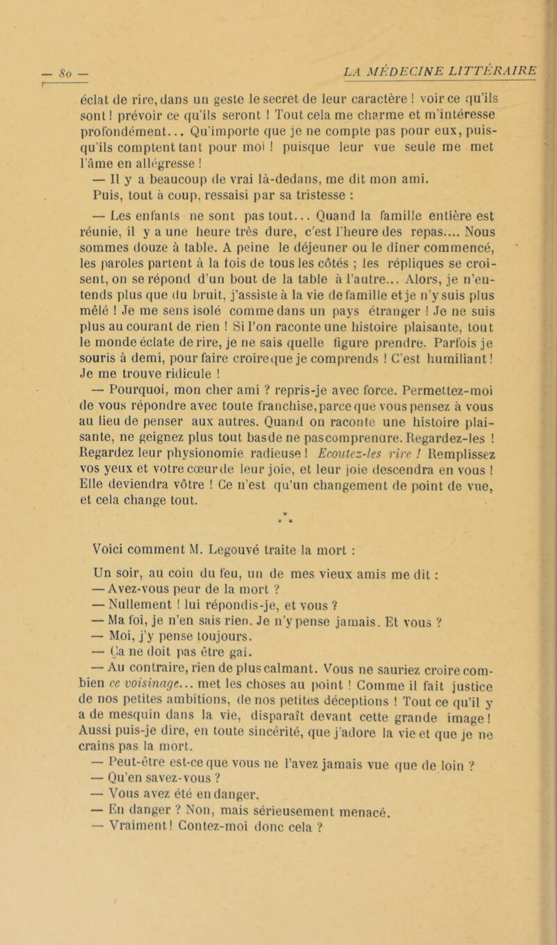 — , éclat de rire, dans un geste le secret de leur caractère ! voir ce qu’ils sont ! prévoir ce qu’ils seront ! Tout cela me charme et m’intéresse ^ profondément... Qu’importe que je ne compte pas pour eux, puis- ^ qu’ils comptent tant pour moi ! puisque leur vue seule me met l’àme en allégresse ! — Il y a beaucoup de vrai là-dedans, me dit mon ami. Puis, tout à coup, ressaisi par sa tristesse : — Les enfants ne sont pas tout... Quand la famille entière est réunie, il y a une heure très dure, c’est l’heure des repas.... Nous sommes douze à table. A peine le déjeuner ou le dîner commencé, les paroles partent à la lois de tous les côtés ; les répliques se croi- sent, on se répond d’un bout de la table à l’autre... Alors, je n’en- tends plus que du bruit, j’assiste à la vie de famille et je n’y suis plus mêlé I Je me sens isolé comme dans un pays étranger ! Je ne suis plus au courant de rien ! Si l’on raconte une histoire plaisante, tout le monde éclate de rire. Je ne sais quelle ligure prendre. Parfois je souris à demi, pour faire croireque je comprends ! C’est humiliant! Je me trouve ridicule ! — Pourquoi, mon cher ami ? repris-je avec force. Permettez-moi de vous répondre avec toute franchise, parce que vous pensez à vous au lieu de penser aux autres. Quand on raconte une histoire plai- sante, ne geignez plus tout basde ne pascomprenure. Regardez-les ! Regardez leur physionomie radieuse 1 Ecoutez-les rire ! Remplissez vos yeux et votre cœur de leur joie, et leur joie descendra en vous ! Elle deviendra vôtre ! Ce n’est qu’un changement de point de vue, et cela change tout. 4 4 Voici comment M. Legouvé traite la mort : Un soir, au coin du feu, un de mes vieux amis me dit : — Avez-vous peur de la mort 'I — Nullement ! lui répondis-je, et vous ? — Ma foi, je n’en sais rien. Je n’y pense jamais. Et vous ? — Moi, j’y pense toujours. — Ca ne doit pas être gai. — Au contraire, rien de plus calmant. Vous ne sauriez croire com- bien ce voisinage... met les choses au jmint ! Comme il fait justice de nos petites ambitions, de nos petites déceptions ! Tout ce qu’il y a de mesquin dans la vie, disparaît devant cette grande image ! Aussi puis-je dire, en toute sincérité, que j’adore la vie et que je ne crains pas la mort. — Peut-être est-ce que vous ne l’avez jamais vue que de loin ’i’ — Qu’en savez-vous ? — Vous avez été en danger. — En danger ? Non, mais sérieusement menacé. — Vraiment! Contez-moi donc cela ’?