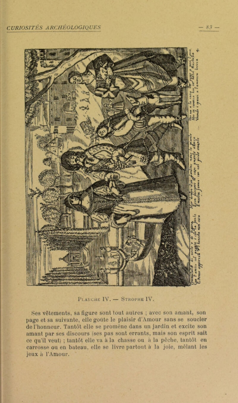 Ti.ANCHE IV. — Strophe IV'. Ses vêtements, sa figure sont tout autres ; avec son amant, son page et sa suivante, elle goûte le plaisir d’Amour sans se soucier de l’honneur. Tantôt elle se promène dans un jardin et excite son amant par ses discours (ses pas sont errants, mais son esprit sait ce qu'il veut) ; tantôt elle va à la chasse ou à la pêche, tantôt eu carrosse ou en bateau, elle se livre partout à la joie, mêlant les jeux à l’Amour.