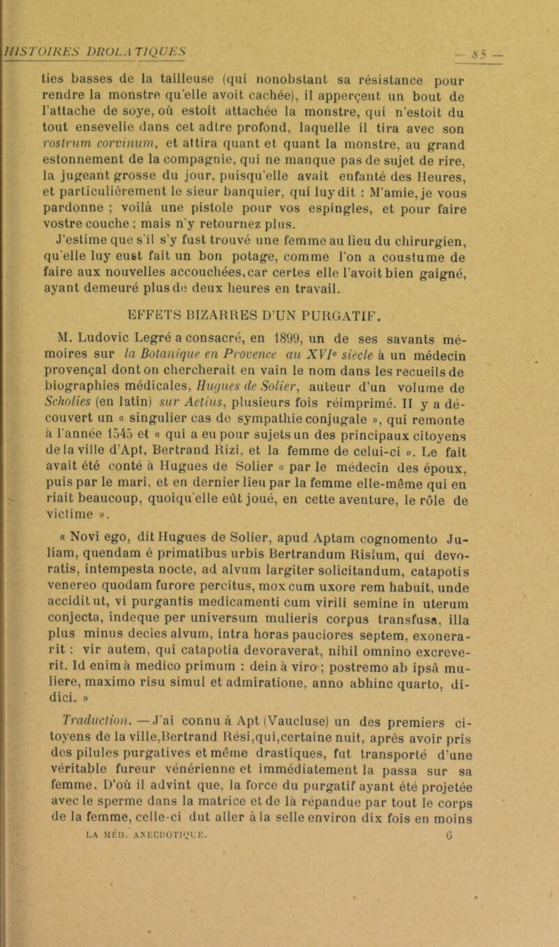 lies basses de la tailleuse (qui nonobstant sa résistance pour ; rendre la monstre qu'elle avoit cachée), il apperçeut un bout de l’attache de soye, où estoit attachée la monstre, qui n’estoit du tout ensevelie dans cet adtre profond, laquelle il tira avec son roslrum corvinum, et attira quant et quant la monstre, au grand estonnement de la compagnie, qui ne manque pas de sujet de rire, la jugeant grosse du jour, puisqu'elle avait enfanté des Heures, et particulièrement le sieur banquier, qui luy dit ; M’amie, je vous pardonne ; voilà une pistole pour vos espingles, et pour faire vostre couche ; mais n'y retournez plus. J’estime que s'il s’y fust trouvé une femme au lieu du chirurgien, qu'elle luy eust fait un bon potage, comme l'on a coustume de faire aux nouvelles accouchées,car certes elle l’avoitbien gaigné, ayant demeuré plus de deux heures en travail. EFFETS BIZARRES D’UN PüRG.ATIF. M. Ludovic Legré a consacré, en 1899, un de ses savants mé- moires sur la Botanique en Provence au XVP siècle à un médecin provençal dont on chercherait en vain le nom dans les recueils de ïnographies médicales, Huqiies de Solier, auteur d’un volume de Seholies (en latin) sur Aetius, plusieurs fois réimprimé. II y a dé- couvert un « singulier cas de sympathie conjugale », qui remonte à l'année 1545 et « qui a eu pour sujets un des principaux citoyens de la ville d’Apt, Bertrand Rizi, et la femme de celui-ci ». Le fait avait été conté à Hugues de Solier « par le médecin des époux, puis par le mari, et en dernier lieu par la femme elle-même qui en ç riait beaucoup, quoiqu'elle eût joué, en cette aventure, le rôle de victime ». « Novi ego, dit Hugues de Solier, apud Aptam cognomento Ju- liam, quendam è primatibus urbis Bertrandum Risium, qui devo- ratis, intempesta nocte, ad alvum largiter solicitandum, catapotis venereo quodam furore percitus, moxcum uxore rem habuit, unde acciditut, vi purgantis medicamenti cum virili semine in uterum conjecta, indeque per universum mulieris corpus transfusa, illa plus minus decies alvum, intra horas pauciores septem, exonera- rit : vir autem, qui catapotia devoraverat, nihil omnino excreve- rit. Id enim à medico primum : dein à viro ; postremo ab ipsà mu- liere, maximo risu simul et admiratione, anno abhinc quarto, di- dici. » —J’ai connu à Apt (Vaucluse) un des premiers ci- toyens de la ville,Bertrand Rési,qui,certaine nuit, après avoir pris des pilules purgatives et même drastiques, fut transporté d’une véritable fureur vénérienne et immédiatement la passa sur sa femme. D’où il advint que, la force du purgatif ayant été projetée avec le sperme dans la matrice et de là répandue par tout le corps . de la femme, celle-ci dut aller à la selle environ dix fois en moins