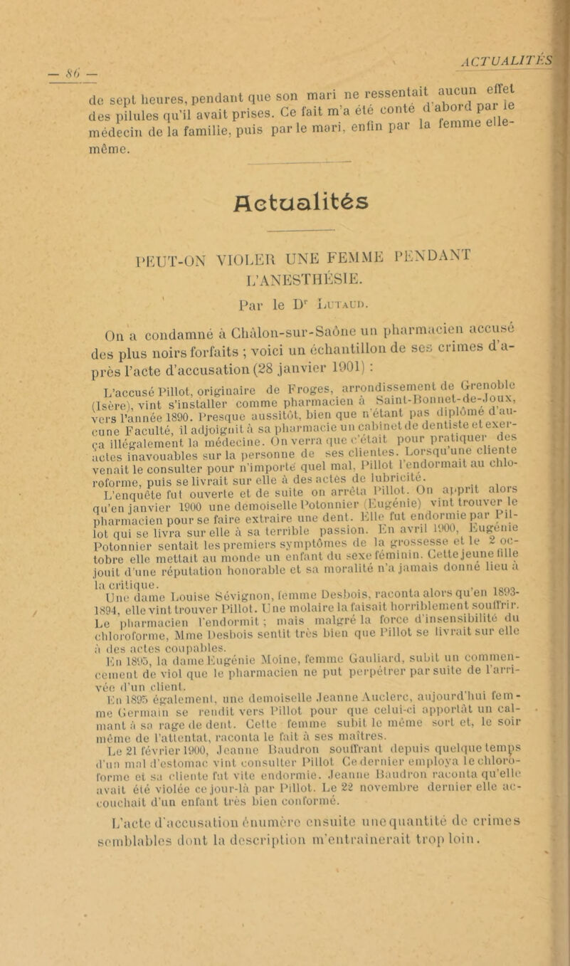 actualité^ de sept heures, pendant que son mari ne ™ des pilules qu'il avait prises. Ce fait m’a ete conte d abo d pa le médecin de la famille, puis par le mon, enlm par la femme e môme. Actualités l‘l^:UT-ON VIOLEll UNE FEMME IM^XDANT L’ANESTHÉSIE. Par le D Iatald. On a condamné à Ghàlon-sur-Saône un pharmacien accuse des plus noirs forfaits ; voici un échantillon de scs crimes d’a- près l’acte d’accusation (28 janvier 1901) : L’accusé Pillol, originaire de Froges, arrondissement de Grenoble (Isère), vint s’installer comme plmrmacien a SamlGlonnet'-dc-.lou-, vers l’année 1890. Presque aussitôt, bien que n étant pas diplôme d au- cune Faculté, iladjuignità sa pharmacie un cabinetde dentiste etexer- ca illégalement la médecine. On verra que c était pour pratique! des actes inavouables sur la personne de ses venait le consulter pour n’importe quel mal, 1 illot 1 endoi niait au chlo- roforme, puis se livrait sur elle à des actes de lubricité. L’enquête fut ouverte et de suite on arrêta Pdlot. On apprit alois qu’en ianvier 1900 une demoiselle Potonnier (Kugenie) vint trouver le pharmacien pour se faire extraire une dent . Llle lut endormie par 1 i - lot qui se livra sur elle à sa terrible passion. Lu avril LOO, l'jUgeiiie Potonnier sentait les premiers symptômes de la grossesse et le 2 oc- tobre elle mettait au monde un enfant du sexe féminin. Gettejeune lille jouit d’une réputation honorable et sa moralité n’a jamais donne lieu a la critique. , . , , lono Une dame Louise Sévignon, lemme Desbois, raconta alors qu en io« 8- 1894, elle vint li'ouver Pillot* U ne iTiolciire lo. fuisoit horribleiiient souili n. Le pliarrnacieii l’endormit ; mais malgré la force d insensibilité du chloroforme, Mme Desliois sentit très bien que Pillot se livrait sur elle à des actes cou pallies. Fil 18‘.>j, la dame Eugénie Moine, femme Gauliard, subit un cominen- ceiiieiit de viol que le pharmacien ne put perpétrer par suite de l’arri- vée d’un client. . En 1895 égalemenl, une demoiselle .leanne Auclerc, aujourd hui lem- me Uermain se rendit vers Pillot pour que celui-ci apportât un cal- mant à sa rage de dent. Celte femme subit le môme sort et, le soir môme de rattentat, raconta le fait à ses maîtres. Le 21 février 19U0, .leanne lîaudron soulï’ranl depuis quelque temys d’un mal irestomac vint consulter Pillot Ce dernier employa le chloro- forme et sa cliente fut vite endormie, .leanne Baudron raconta qu’elle avait été violée ce jour-là par Pillot. Le 22 novembre dernier elle ac- couchait d’un enfant très bien coiiformé. L’actc (raccii.sulioii èuumcrc ensuite une quantité de crimes semblables dont la descripliou m'entraînerait trop loin.