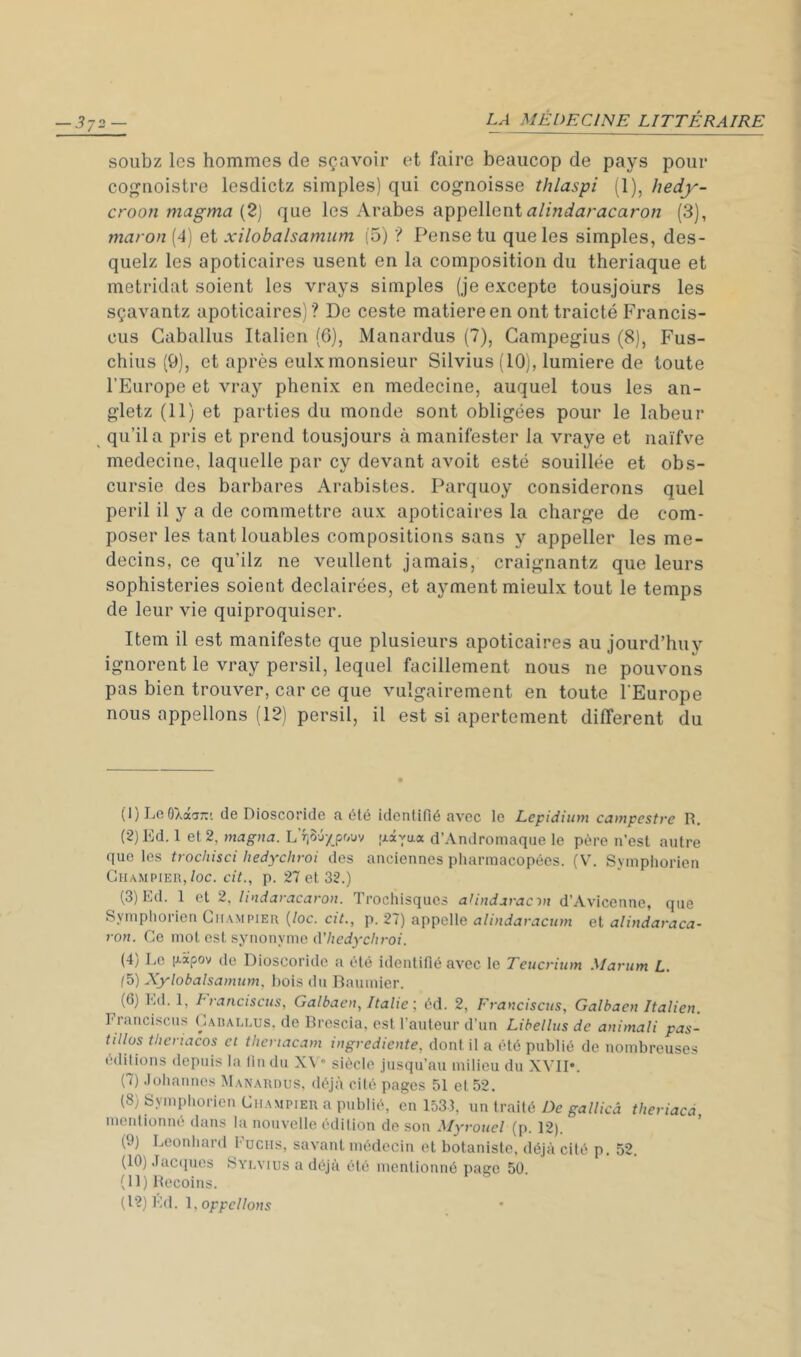soubz les hommes de sçavoir et faire beaucop de pays pour cof^noistre lesdictz simples) qui cognoisse thlaspi (1), hedy- croon magma (2J que les Arabes alindaracaron (3), maron (4) et xilobalsamum (5) ? Pense tu que les simples, des- quelz les apoticaires usent en la composition du theriaque et metridat soient les vrays simples (je excepte tousjolirs les sçavantz apoticaires) ? De ceste matière en ont traicté Francis- cus Caballus Italien (6), Manardus (7), Gampegius (8), Fus- chius (9), et après eulx monsieur Silvius (10), lumière de toute l’Europe et vray phénix en medecine, auquel tous les an- gletz (11) et parties du monde sont obligées pour le labeur qu’il a pris et prend tousjours à manifester la vraye et naïfve medecine, laquelle par cy devant avoit esté souillée et obs- cursie des barbares Arabistes. Parquoy considérons quel péril il y a de commettre aux apoticaires la charge de com- poser les tant louables compositions sans y appeller les mé- decins, ce qu’ilz ne veullent jamais, craignantz que leurs sophisteries soient declairées, et ayment mieulx tout le temps de leur vie quiproquiser. Item il est manifeste que plusieurs apoticaires au jourd’huv ignorent le vray persil, lequel facillement nous ne pouvons pas bien trouver, car ce que vulgairement en toute l'Europe nous appelions (12) persil, il est si apertement different du ( 1 ) Le OXàj::'. de Dioscoridc a dlé identifié avec le Lepidium campestre R. {2)Ed. 1 et 2, magna. L’îiôu/pouv jxaYaa d’Andromaque le père n’est autre que les trochisci hedychroi des anciennes pharmacopées. (V. Sympliorien CiiAMPiEH,/oc. cit., p. 27 et 32.) (3) Ld. 1 et 2, lindaracaron. Trochisques aUndaracvr d’Avicenne, que Sympliorien Ghampieu {loc. cit., p. 27) appelle alindaraciim et alindaraca- ron. Ce mot est synonyme d’/ze<iy'c/iroi. (4) Le (lapov de Dioscoridc a été identifié avec le Teucrium Martim L. (5) Xylobalsamum, bois du Baumier. (6) Ld. 1, LI anciscus, Galbaen, Italie éd. 2, Fyanciscus, Galbaen Italien. Franciscus Cadallus, de Brescia, est l’auteur d’un Libellus de animali pas- tillas thenacos et theriacam ingrediente, dont il a été publié de nombreuses éditions depuis la fin du XV” siècle jusqu’au milieu du XVII*. (7) Joliannes Manahuus, déjà cité pages 51 et 52. (8) Sympliorien Champier a publié, en 1533, un traité De gallicâ theriacd, mentionné dans la nouvelle édition de son Myrouel (p. 12). (9) Leonliarit Fucus, savant médecin et botaniste, déjà cité p. 52. (10) Jacques Svr.vius a déjà été mentionné page 50 (11) Recoins. (12) Kd. appelions