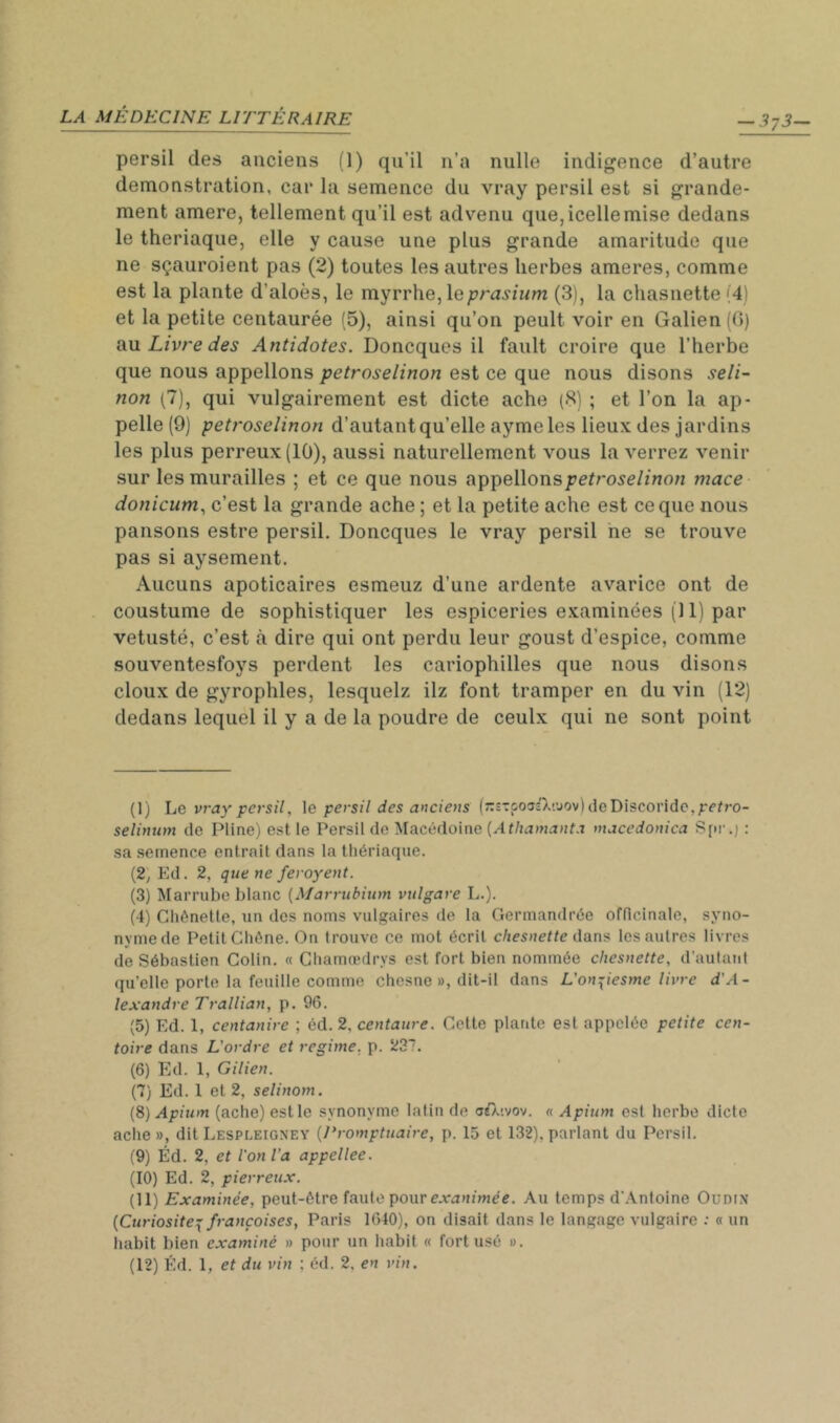 — 373— persil des anciens (1) qu’il n’a nulle indigence d’autre démonstration, car la semence du vray persil est si grande- ment amere, tellement qu’il est advenu que,icellemise dedans le theriaque, elle y cause une plus grande amaritude que ne sçauroient pas (2) toutes les autres herbes ameres, comme est la plante d’aloès, le myrrhe, le(3), la chasnette(4) et la petite centaurée (5), ainsi qu’on peult voir en Galien (0) OiM Livre des Antidotes. Doncques il fault croire que l’herbe que nous appelions petroselinon est ce que nous disons seli~ non (7), qui vulgairement est dicte ache (8) ; et l’on la ap- pelle (9) petroselinon d’autantqu’elle ayme les lieux des jardins les plus perreux (10), aussi naturellement vous la verrez venir sur les murailles ; et ce que nous appelions mace donicum., c’est la grande ache ; et la petite ache est ce que nous pansons estre persil. Doncques le vray persil ne se trouve pas si aysement. Aucuns apoticaires esmeuz d’une ardente avarice ont de coustume de sophistiquer les espiceries examinées (11) par vétusté, c’est à dire qui ont perdu leur goust d’espice, comme souventesfoys perdent les cariophilles que nous disons doux de gyrophles, lesquelz ilz font tramper en du vin (12) dedans lequel il y a de la poudre de ceulx qui ne sont point (I) he vray persil, \e persil des anciens (::î':poî3'X!uov)deDiscondc,;:r^ro- selintim de Pline) est, le Persil de Macédoine macedonica S[ir.j : sa semence entrait dans la thériaque. (2, Ed. 2, que ne feroyent. (3) Marrube blanc {Marrubium vulgare L.). (4) Ghônetle, un des noms vulgaires de la Germandrée officinale, syno- nyme de Petit Chêne. On trouve ce mot écrit chesnette dans les autres livres de Sébastien Colin. « Ghamredrys est fort bien nommée chesnette, d’autant (lu’elle porte la feuille comme chesne », dit-il dans L’onpesme livre d'A- lexandre Trallian, p. 96. (5) Ed. 1, centanire ; éà. 2, centaure. Cette plante est appelée petite cen- toire dans L'ordre et régime, p. 237. (6) Ed. 1, Gilien. (7) Ed. 1 et 2, selinom. {^) Apium (ache) est le synonyme latin de c^.tvov. « Apium est herbe dicte ache », dit Lespleignev {Promptuaire, p. 15 et 132), parlant du Persil. (9) Éd. 2, et l'on l’a appellee. (10) Ed. 2, pierreux. (II) Examinée, peut-être faute pour e.vaujniec. Au temps d'Antoine Oudin {Curiosité:^ françoises, Paris 1640), on disait dans le langage vulgaire : « un habit bien examiné » pour un habit « fort usé ».