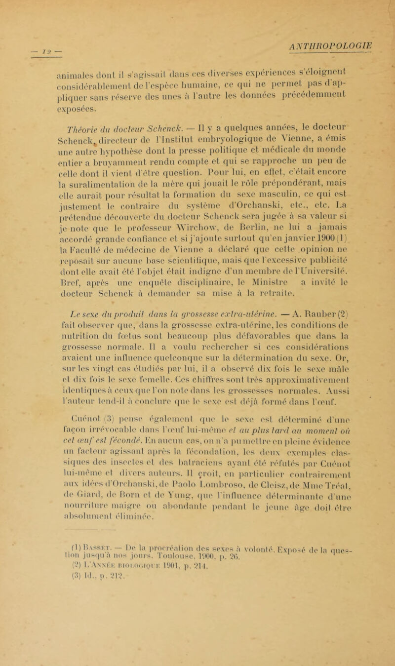 animales dont il s’agissait dans ces diverses expériences s’éloignent considérablement de l'espèce humaine, ce qui ne permet pas d ap- pliquer sans réserve des unes à l'antre les données précédemment exposées. Théorie du docteur Schénck. — Il y a quelques années, le docteur Schenck^ directeur de l'Institut embryologique de Vienne, a émis une nuire hypothèse dont la presse politique et médicale du monde entier a bruyamment rendu compte el qui se rapproche un peu de celle dont il vient d’être question. Pour lui, en efiet. c’était encore la suralimentation de la mère qui jouait le rôle prépondérant, mais elle aurait pour résultat la formation du sexe masculin, ce qui est justement le contraire du système d'Orchanski, etc., elc. La prétendue découverte du docteur Schenck sera jugée à sa valeur si je note que le professeur Wirchoxv, de Berlin, ne lui a jamais accordé grande confiance et si j'ajoute surtout qu'en janvier 1900(1) la Faculté de médecine de Vienne a déclaré que cette opinion ne reposait sur aucune base scientifique, mais que l'excessive publicité dont elle avait été l’objet était indigne d'un membre de T Université. Bref, après une enquête disciplinaire, le Ministre a invité le docteur Schenck à demander sa mise à la retraite. Le sexe, du produit dans la grossesse extra-utérine. —A. Rauber(2 fait observer que, dans la grossesse extra-utérine, les conditions de nutrition du fœtus sont beaucoup plus défavorables que dans la grossesse normale. Il a voulu rechercher si ces considérations avaient une influence quelconque sur la détermination du sexe. Or, sur les vingt cas étudiés par lui, il a observé dix fois le sexe mfde (d dix fois le sexe femelle. Ces chiffres sont très approximativement idenliqnesà ceuxquel'on note dans les grossesses normales. Aussi l'auteur tend-il à conclure que le sexe est déjà formé dans l'œuf. Cuénol (3) pense également que le sexe est déterminé d'une façon irrévocable dans l’œuf lui-même el au plus lard au moment où cet œuf est fécondé. Hn aucun cas, on n'a pu mettre en pleine évidence un facteur agissant après la fécondation, les deux exemples clas- siques des insectes el des batraciens ayant été réfutés par Cuénot lui-même et divers auteurs. Il croit, en particulier contrairement aux idées d’Orchanski,de Paolo Lombroso, deCleisz.de MmeTréal, de <liant, de Boni et de Yung, que l'influence déterminante d'une nourriture maigre ou abondante pendant le jeune âge doit être absolument éliminée. fl) Bassi.t. — De la procréation dos sexes à volonté. Exposé de la nue lion jusqu à nos jours. Toulouse, 1900, p. 2<>. (2) L’Annkk F.ioi.oojoi r. 1901. p. 211. (3) ht., n. 212.