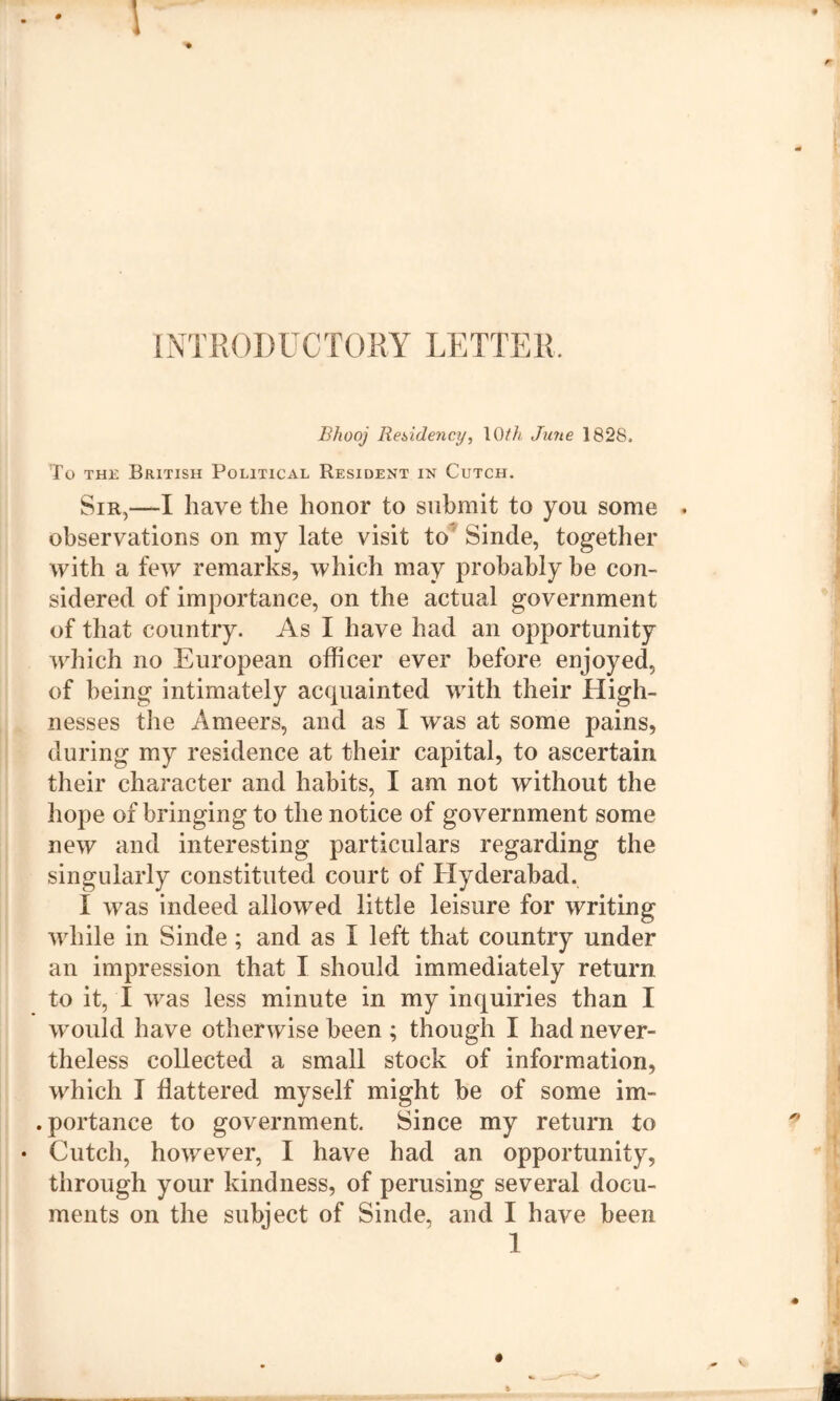 I INTRODUCTORY LETTER. Bhooj Residency, \Qlh June 1828. To THi: British Political Resident in Cutch. Sir,—I have the honor to submit to you some . observations on my late visit to^ Sinde, together with a few remarks, which may probably be con- sidered of importance, on the actual government of that country. As I have had an opportunity which no European officer ever before enjoyed, of being intimately acquainted with their High- nesses the Ameers, and as I was at some pains, during my residence at their capital, to ascertain their character and habits, I am not without the hope of bringing to the notice of government some new and interesting particulars regarding the singularly constituted court of Hyderabad. I was indeed allowed little leisure for writing while in Sinde; and as I left that country under an impression that I should immediately return to it, I was less minute in my inquiries than I wmuld have otherwise been ; though I had never- theless collected a small stock of information, which I flattered myself might be of some im- . portance to government. Since my return to Cutch, however, I have had an opportunity, through your kindness, of perusing several docu- ments on the subject of Sinde, and I have been 1