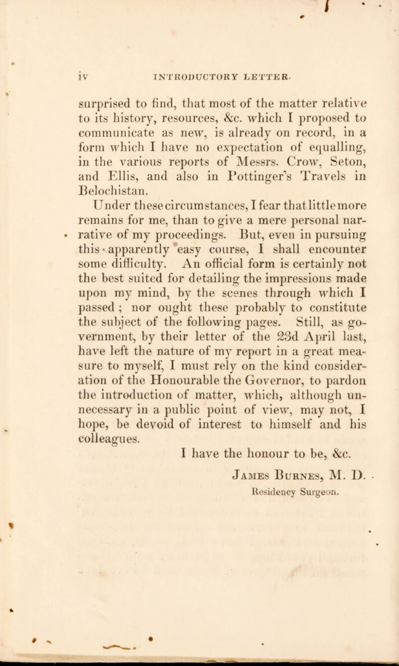 iv INTRODUCTORY LETTER. surprised to find, tliat most of the matter relative to its liistory, resources, ^c. whicli I proposed to communicate as new, is already on record, in a form which I liave no expectation of equalling, in the various reports of IMessrs. Crow, Seton, and Kills, and also in I’ottingeKs Travels in Belochistan. Under these circumstances, I fear that little more remains for me, than to give a mere personal nar- • rative of my proceedings. But, even in pursuing this • apparently *easy course, I shall encounter some difficulty. An official form is certainly not the best suited for detailing the impressions made upon my mind, by the scenes through which I passed ; nor ought these probably to constitute the subject of the following j)ages. Still, as go- vernment, by their letter of the 23d April last, have left the nature of my report in a great mea- sure to myself, I must rely on the kind consider- ation of the Honourable the Governor, to pardon the introduction of matter, which, although un- necessary in a public point of view, may not, I hope, be devoid of interest to himself and his colleagues. I have the honour to be, &c. James Burnes, IM. D. - Residency Surgeon.