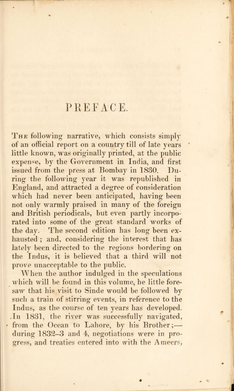 r P H E F A C E. The following narrative, which consists simply of an official report on a country till of late years * little known, was originally printed, at the public expense, by the Government in India, and first issued from the press at Bombay in 1830. Du- ring the following year it was republished in England, and attracted a degree of consideration which had never been anticipated, having been not only warmly praised in many of the foreign and British periodicals, but even partly incorpo- rated into some of the great standard works of the day. The second edition has long been ex- hausted ; and, considering the interest that has lately been directed to the regions bordering on the Indus, it is believed that a third will not prove unacceptable to the public. When the author indulged in the speculations which will be found in this volume, he little fore- saw that his visit to Sinde would be followed by such a train of stirring events, in reference to the Indus, as the course of ten years has developed. .In 1831, the river was successfully navigated, • from the Ocean to Lahore, by his Brother;— during 1832-3 and 4, negotiations were in pro- gress, and treaties entered into with the Ameers,