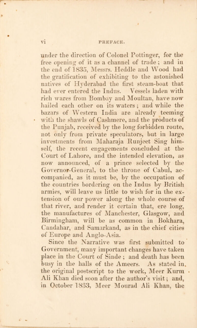 I vi PREFACE. under tlie direction of Colonel Pottin^er, for the free opening of it as a channel of trade ; and in the end of 1835, ^Messrs. Ileddle and Wood had the gratihcation of exhibiting to the astonished iiativx‘s of Hyderabad the first steam-boat tliat had ever entered the Indus. Vessels laden with rich wares from Pombay and ^loultan, have now Iiailed each other on its waters ; and while the bazars of Western India are already teeming • with the shawls of Cashmere, and the products of the Punjab, received by the long forbidden route, not only from private speculators, but in large investments from Maharaja liunjeet Sing him- self, the recent engagements concluded at the Court of Lahore, and the intended elevation, as now announced, of a prince selected by the Go\'ernor-General, to tlie throne of Cabul, ac- companied, as it must be, by the occupation of the countries bordering on the Indus by Pritish armies, will leave us little to wish for in the ex- tension of our power along the whole course of that river, and render it certain that, ere long, the manufactures of Mancliester, Glasgow, and Pirmingham, will be as common in Pokhara, Candahar, and Samarkand, as in the chief cities of Europe and Anglo-Asia. Since the Narrative was first submitted to Government, many important changes have taken place in the Court of Sinde ; and death has been busy in the halls of the Ameers. As stated in. the original postscript to the work, Meer Kurm • Ali Khan died soon after the author's visit; and, in October 1833, IMeer Mourad Ali Khan, the