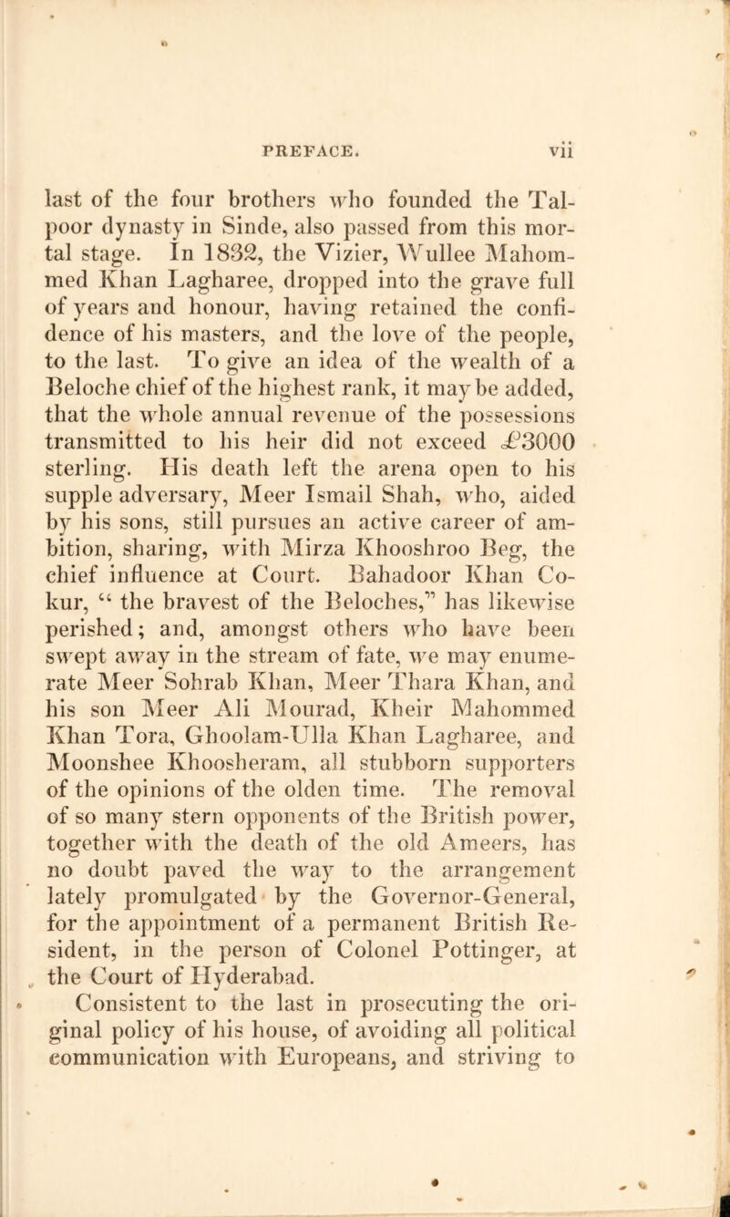 last of the four brothers who founded the Tal- poor dynasty in Sinde, also passed from this mor- tal stage. In 1832, the Vizier, Wullee Mahom- med Khan Lagharee, dropped into the grave full of years and honour, having retained the confi- dence of his masters, and the love of the people, to the last. To give an idea of the wealth of a Beloche chief of the highest rank, it maybe added, that the whole annual revenue of the possessions transmitted to his heir did not exceed T^3000 sterling. His death left the arena open to his supple adversary, Meer Ismail Shah, who, aided by his sons, still pursues an active career of am- bition, sharing, with Mirza Khooshroo Beg, the chief influence at Court. Bahadoor Khan Co- kur, “ the bravest of the Beloches,'” has likewise perished; and, amongst others who have been swept away in the stream of fate, we may enume- rate Meer Sohrab Khan, Meer Thara Khan, and his son Meer Ali Mourad, Kheir Mahommed Khan Tora, Ghoolam-Ulla Khan Lagharee, and Moonshee Khoosheram, all stubborn supporters of the opinions of the olden time. The removal of so many stern opponents of the British power, together with the death of the old Ameers, has no doubt paved the way to the arrangement lately promulgated' by the Governor-General, for the appointment of a permanent British Be- sident, in the person of Colonel Pottinger, at the Court of Hyderabad. Consistent to the last in prosecuting the ori- ginal policy of his house, of avoiding all political communication with Europeans, and striving to