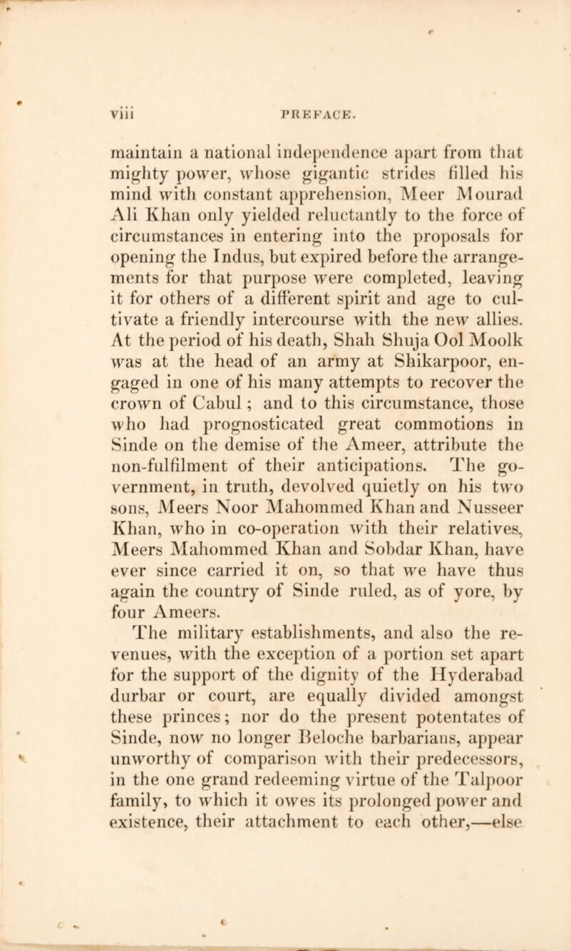 maintain a national independence aj)art from that mighty power, whotse gigantic strides filled his mind witli constant aj)prehension, Meer Mourad Ali Khan only yielded reluctantly to the force of circumstances in entering into the proposals for opening the Indus, but expired before the arrange- ments for that purpose were completed, leaving it for others of a different spirit and age to cul- tivate a friendly intercourse with the new allies. At the period of his death, Shah Shuja Ool Moolk was at the head of an army at Shikarpoor, en- gaged in one of his many attempts to recover the crown of Cabul; and to this circumstance, those who had prognosticated great commotions in Sinde on the demise of the Ameer, attribute the non-fulfilment of their anticipations. The go- vernment, in truth, devolved quietly on his two sons, Meers Noor Mahommed Khan and Nusseer Khan, who in co-operation with their relatives, Meers Mahommed Khan and Sobdar Khan, have ever since carried it on, so that we have thus again the country of Sinde ruled, as of yore, by four Ameers. The military establishments, and also the re- venues, with the exception of a portion set apart for the support of the dignity of the Hyderabad durbar or court, are equally divided amongst these princes; nor do the present potentates of ■ Sinde, now no longer Ileloche barbarians, appear ^ unworthy of comparison with their predecessors, in the one grand redeeming virtue of the Talpoor family, to which it owes its prolonged power and existence, their attachment to eacli other,—else c.