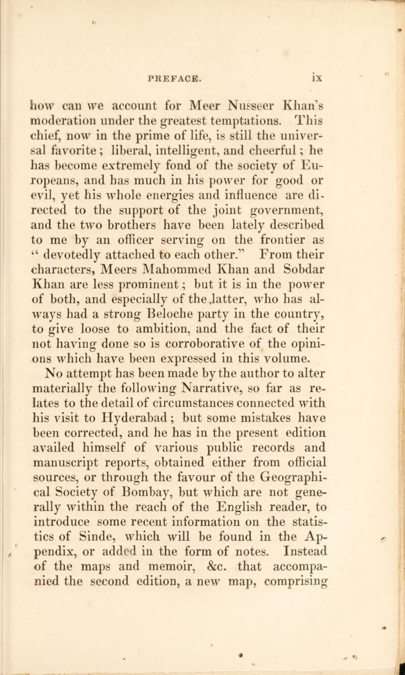 how can we account for Meer Nusseer Khan's moderation under the greatest temptations. This chief, now in the prime of life, is still the univer- sal favorite ; liberal, intelligent, and cheerful; he has become extremely fond of the society of Eu- ropeans, and has much in his power for good or evil, yet his whole energies and influence are di- rected to the support of the joint government, and the two brothers have been lately described to me by an officer serving on the frontier as “ devotedly attached to each other. From their characters, Meers JVIahommed Khan and Sobdar Khan are less prominent; but it is in the power of both, and especially of the .latter, who has al- ways had a strong Beloche party in the country, to give loose to ambition, and the fact of their not having done so is corroborative of the opini- ons which have been expressed in this volume. No attempt has been made by the author to alter materially the following Narrative, so far as re- lates to the detail of circumstances connected with his visit to Hyderabad; but some mistakes have been corrected, and he has in the present edition availed himself of various public records and manuscript reports, obtained either from official sources, or through the favour of the Geographi- cal Society of Bombay, but which are not gene- rally within the reach of the English reader, to introduce some recent information on the statis- tics of Sinde, which will be found in the Ap- pendix, or added in the form of notes. Instead of the maps and memoir, &c. that accompa- nied the second edition, a new map, comprising