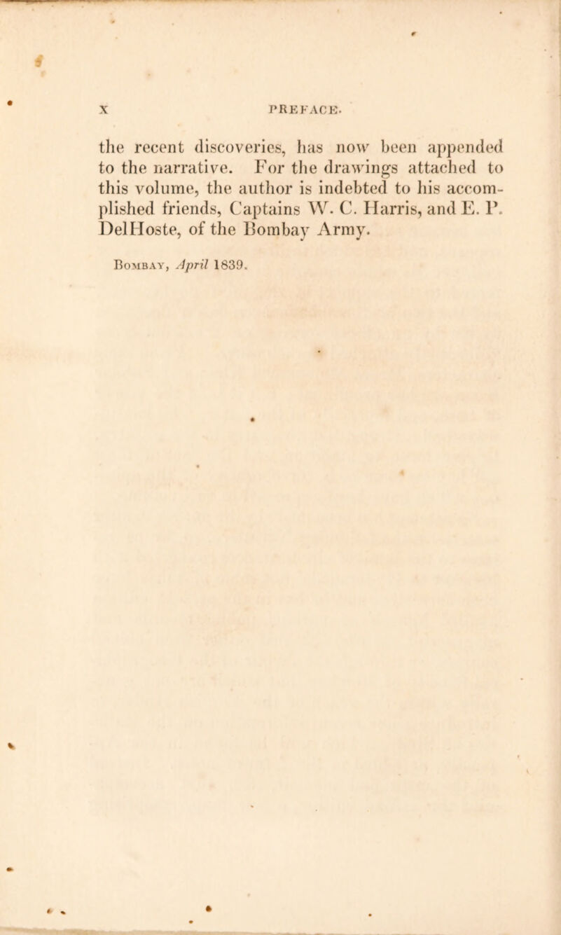 9 X PREFACE. the recent discoveries, has now been appended to the narrative. For the drawings attached to this volume, the author is indebted to Ids accom- plished friends, Captains AV- C. Harris, and E. P. DelHoste, of the Pombay Army. Bombay, April 1839. % *