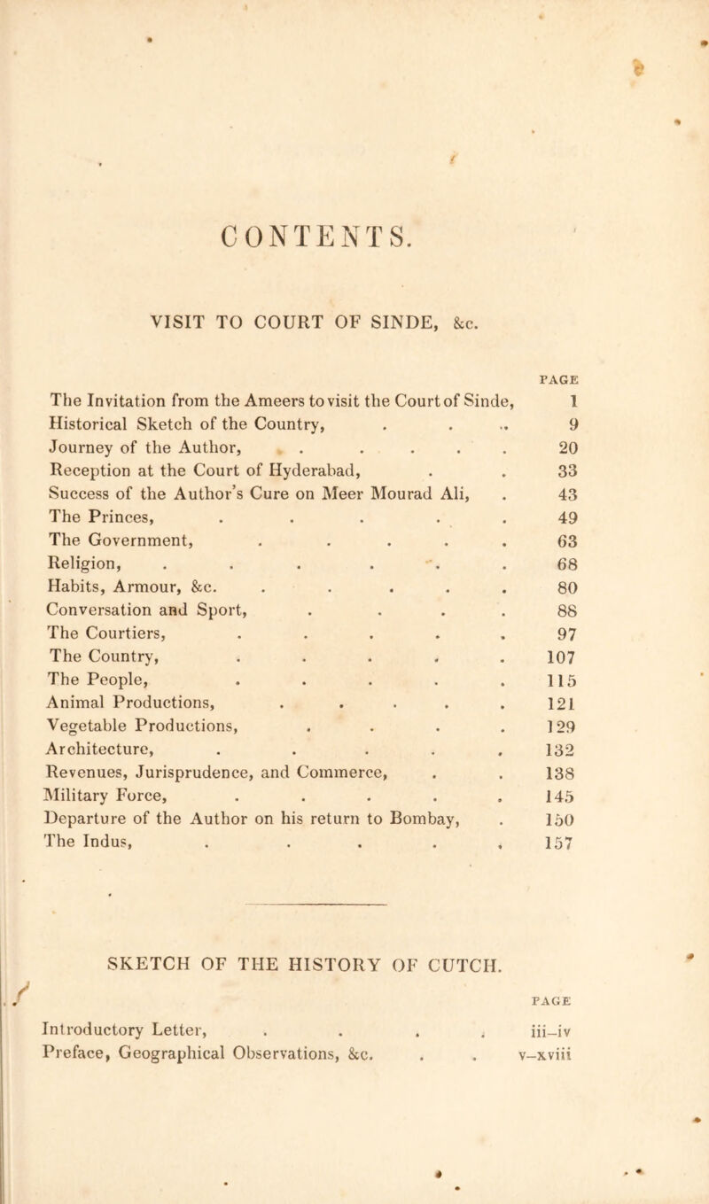 CONTENTS. VISIT TO COURT OF SINDE, 8ic. PACK The Invitation from the Ameers to visit the Court of Sinde, I Historical Sketch of the Country, . ... 9 Journey of the Author, . .... 20 Reception at the Court of Hyderabad, . . 33 Success of the Author’s Cure on Meer Mourad Ali, . 43 The Princes, ... . . 49 The Government, . .... 63 Religion, . . . . -. .68 Habits, Armour, &c. . .... 80 Conversation and Sport, . ... 88 The Courtiers, . . . . . 97 The Country, ..... 107 The People, . . . . .115 Animal Productions, ..... 121 Vegetable Productions, . . . .129 Architecture, . . . . .132 Revenues, Jurisprudence, and Commerce, . . 138 IMilitary Force, . . . . .145 Departure of the Author on his return to Bombay, . 150 The Indus, . . . . .157 SKETCH OF THE HISTORY OF CUTCH. PAGE Introductory Letter, .... iii-iv Preface, Geographical Observations, &c. . . v-xviii 4