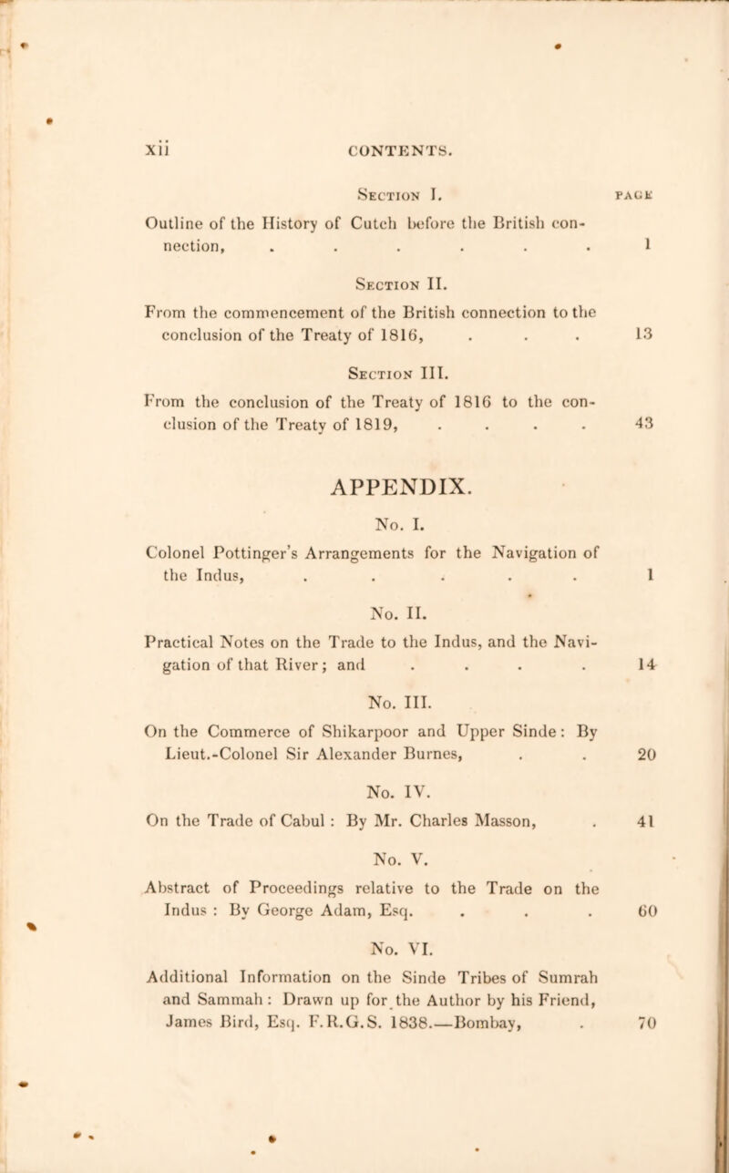 Section I. Outline of the History of Cutch Inifore the British con- nection, ..... Section II. From the commencement of the British connection to the conclusion of the Treaty of 1816, Section III. From the conclusion of the Treaty of 1816 to the con- clusion of the Treaty of 1819, .... APPENDIX. No. I. Colonel Pottinger’s Arrangements for the Navigation of the Indus, ..... No. II. Practical Notes on the Trade to the Indus, and the Navi- gation of that River; and ... No. III. On the Commerce of Shikarpoor and Upper Sinde: By Lieut.-Colonel Sir Alexander Burnes, No. IV. On the Trade of Cabul : By Mr. Charles Masson, No. V. Abstract of Proceedings relative to the Trade on the Indus : By George Adam, Escp No. VI. Additional Information on the Sinde Tribes of Sumrah and Sammah : Drawn up for the Author by his Friend, James Bird, Esij. F. R.G.S. 1838.—Bombay,