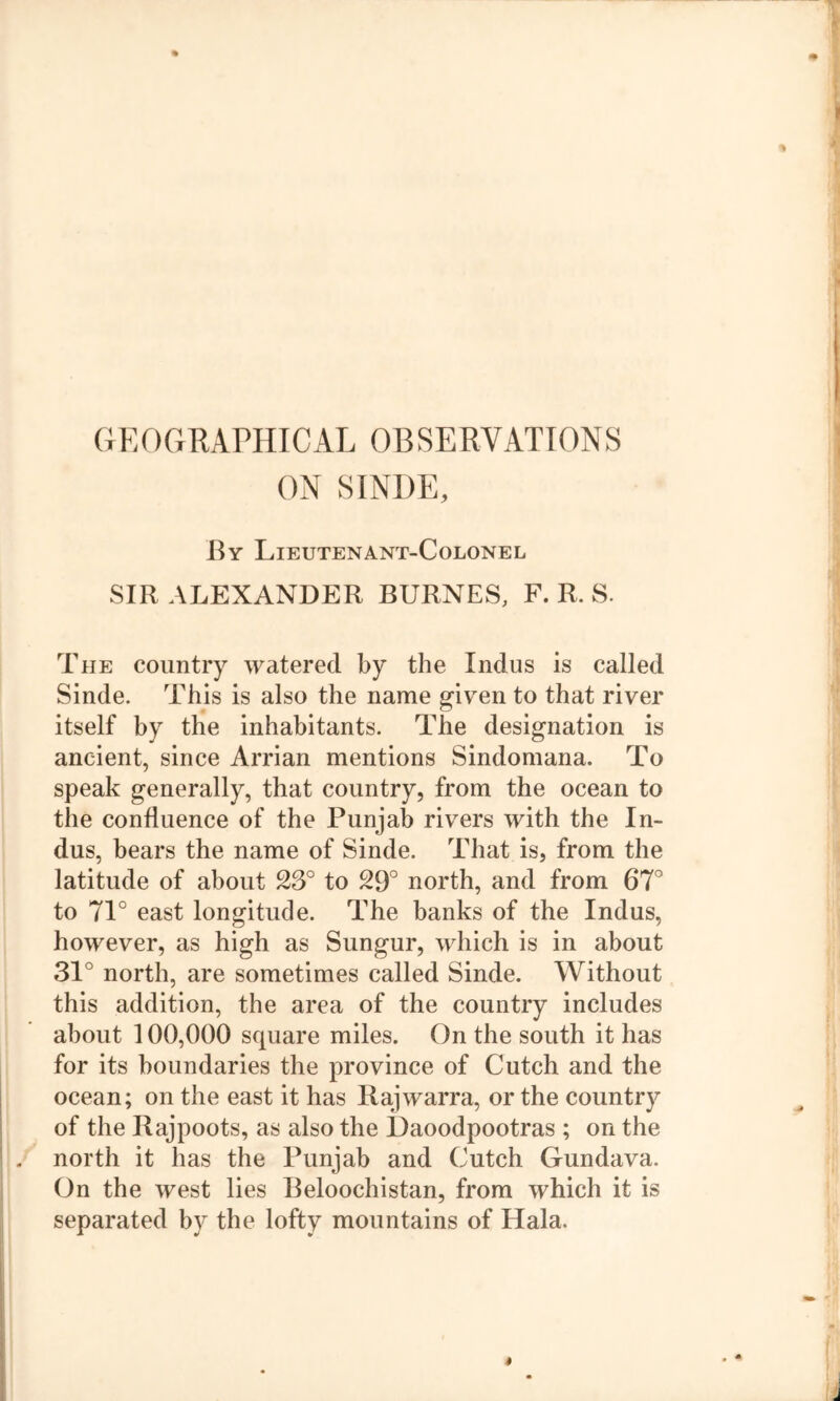 GEOGRAPHICAL OBSERVATIONS ON SINDE, By Lieutenant-Colonel SIR ALEXANDER BURNES, F. R. S. The country watered by the Indus is called Sinde. This is also the name given to that river itself by the inhabitants. The designation is ancient, since Arrian mentions Sindomana. To speak generally, that country, from the ocean to the confluence of the Punjab rivers with the In- dus, bears the name of Sinde. That is, from the latitude of about 23° to 29° north, and from 67° to 71° east longitude. The banks of the Indus, however, as high as Sungur, which is in about 31° north, are sometimes called Sinde. Without this addition, the area of the country includes about 100,000 square miles. On the south it has for its boundaries the province of Cutch and the ocean; on the east it has Rajwarra, or the country of the Rajpoots, as also the Daoodpootras ; on the north it has the Punjab and Cutch Gundava. On the west lies Beloochistan, from which it is separated by the lofty mountains of Hala.