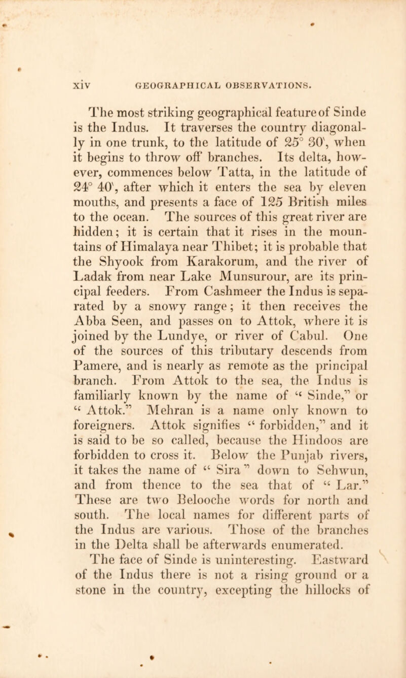 The most striking geographical feature of Sinde is the Indus. It traverses the country diagonal- ly in one trunk, to the latitude of 25° 30', when it begins to throw off branches. Its delta, how- ever, commences below Tatta, in the latitude of 24° 40', after which it enters the sea by eleven mouths, and presents a face of 125 British miles to the ocean. The sources of this great river are hidden; it is certain that it rises in the moun- tains of Himalaya near Thibet; it is probable that the Shyook from Karakorum, and the river of Ladak from near Lake Munsurour, are its prin- cipal feeders. From Cashmeer the Indus is sepa- rated by a snowy range; it then receives the Abba Seen, and passes on to Attok, where it is joined by the Lundye, or river of Cabul. One of the sources of this tributary descends from Pamere, and is nearly as remote as the principal branch. From Attok to the sea, the Indus is familiarly known by the name of Sinde,’’’’ or Attok.’’’’ Mehran is a name only known to foreigners. Attok signifies “ forbidden,’” and it is said to be so called, because the Hindoos are forbidden to cross it. Below the Punjab rivers, it takes the name of “ Sira ” down to Sehwun, and from thence to the sea that of “ Lar.’” These are two Belooche words for north and south. The local names for different parts of the Indus are various. Those of the branches in the Delta shall be afterwards enumerated. The face of Sinde is uninteresting, liastward v of the Indus there is not a rising ground or a stone in the country, excepting the hillocks of