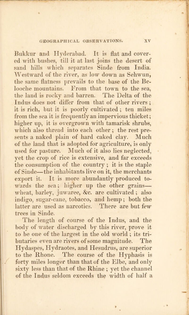 J^nkkur and Hyderabad. It is flat and cover- ed with bushes, till it at last joins the desert of sand hills which separates Sinde from India. Westward of the river, as low down as Sehwun, the same flatness prevails to the base of the Ile- looche mountains. From that town to the sea, the land is rocky and barren. The Delta of the Indus does not differ from that of other rivers; it is rich, but it is poorly cultivated ; ten miles from the sea it is frequently an impervious thicket; higher up, it is overgrown with tamarisk shrubs, wliich also thread into each other ; the rest pre- sents a naked plain of hard caked clay. Much of the land that is adopted for agriculture, is only used for pasture. Much of it also lies neglected, yet the crop of rice is extensive, and far exceeds the consumption of the country ; it is the staple of Sinde—the inhabitants live on it, the merchants export it. It is more abundantly produced to- wards the sea; higher up the other grains— wheat, barley, juwaree, &c. are cultivated; also indigo, sugar-cane, tobacco, and hemp; both the latter are used as narcotics. There are but few trees in Sinde. The length of course of the Indus, and the body of water discharged by this river, prove it to be one of the largest in the old world; its tri- butaries even are rivers of some magnitude. The Hydaspes, Flydraotes, and Hesudrus, are superior to the Rhone. The course of the Hyphasis is forty miles longer than that of the Elbe, and only sixty less than that of the Rhine ; yet the channel of the Indus seldom exceeds the width of half a