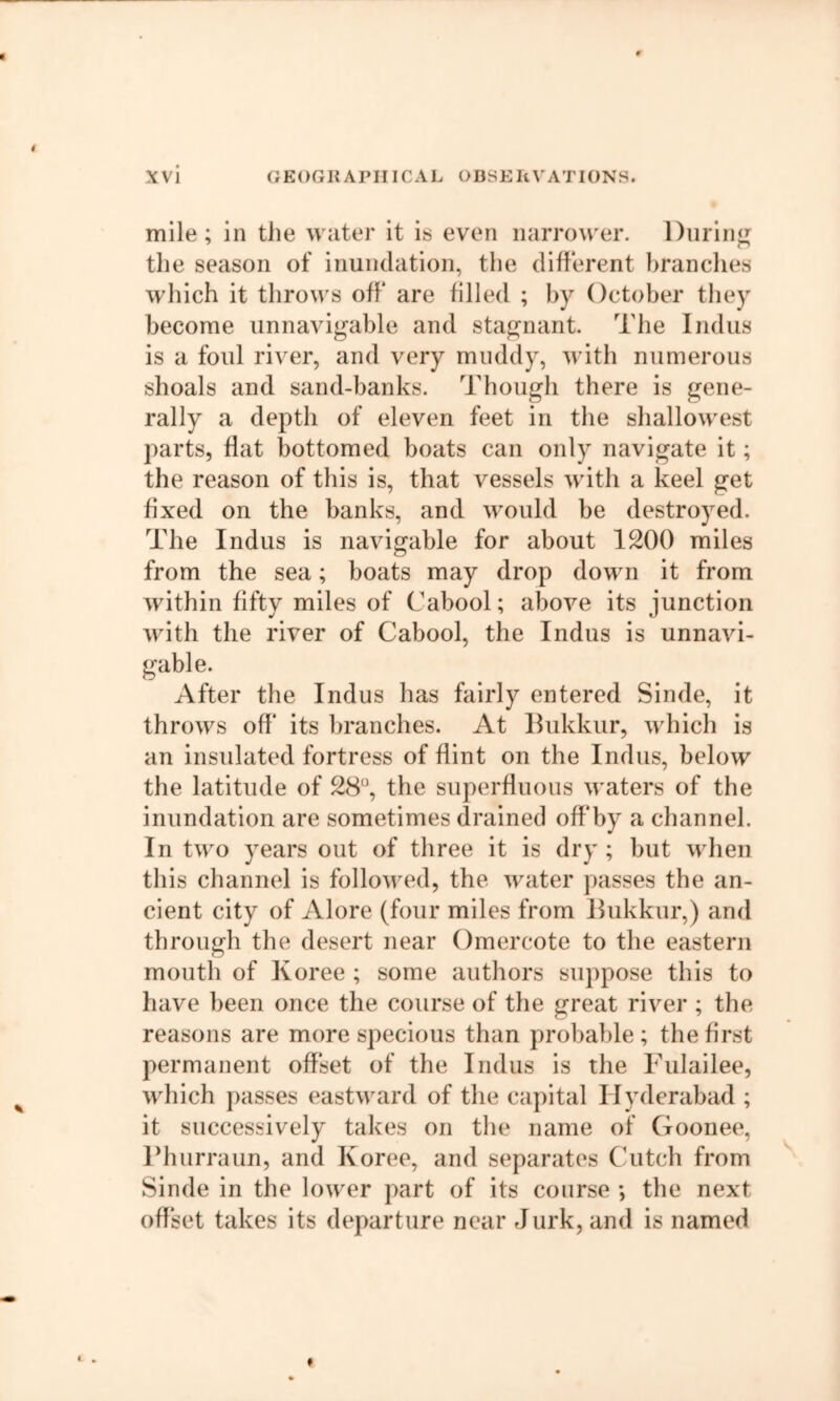 mile ; in the water it is even narrower. Diirin*^ the season of inundation, the different brandies which it throws off* are filled ; by October they become unnavigable and stagnant. The Indus is a foul river, and very muddy, with numerous shoals and sand-banks. Though there is gene- rally a depth of eleven feet in the shallowest parts, flat bottomed boats can only navigate it; the reason of this is, that vessels with a keel get hxed on the banks, and would be destroyed. The Indus is navigable for about 1200 miles from the sea; boats may drop down it from within fifty miles of Cabool; above its junction with the river of Cabool, the Indus is unnavi- gable. After the Indus has fairly entered Sinde, it throws off* its branches. At Ilukkur, which is an insulated fortress of flint on the Indus, below the latitude of 28, the superflnous waters of the inundation are sometimes drained off*by a channel. In two years out of three it is dry ; but when this channel is followed, the water passes the an- cient city of Alore (four miles from Ilukkur,) and through the desert near Omercote to the eastern mouth of Koree ; some authors suppose this to have been once the course of the great river ; the reasons are more specious than probable; the first permanent off*set of the Indus is the Fulailee, which passes eastward of the capital Hyderabad ; it successively takes on the name of Goonee, Fhurraim, and Koree, and separates Cutch from Sinde in the lower part of its course ; the next off*set takes its departure near Jurk, and is named