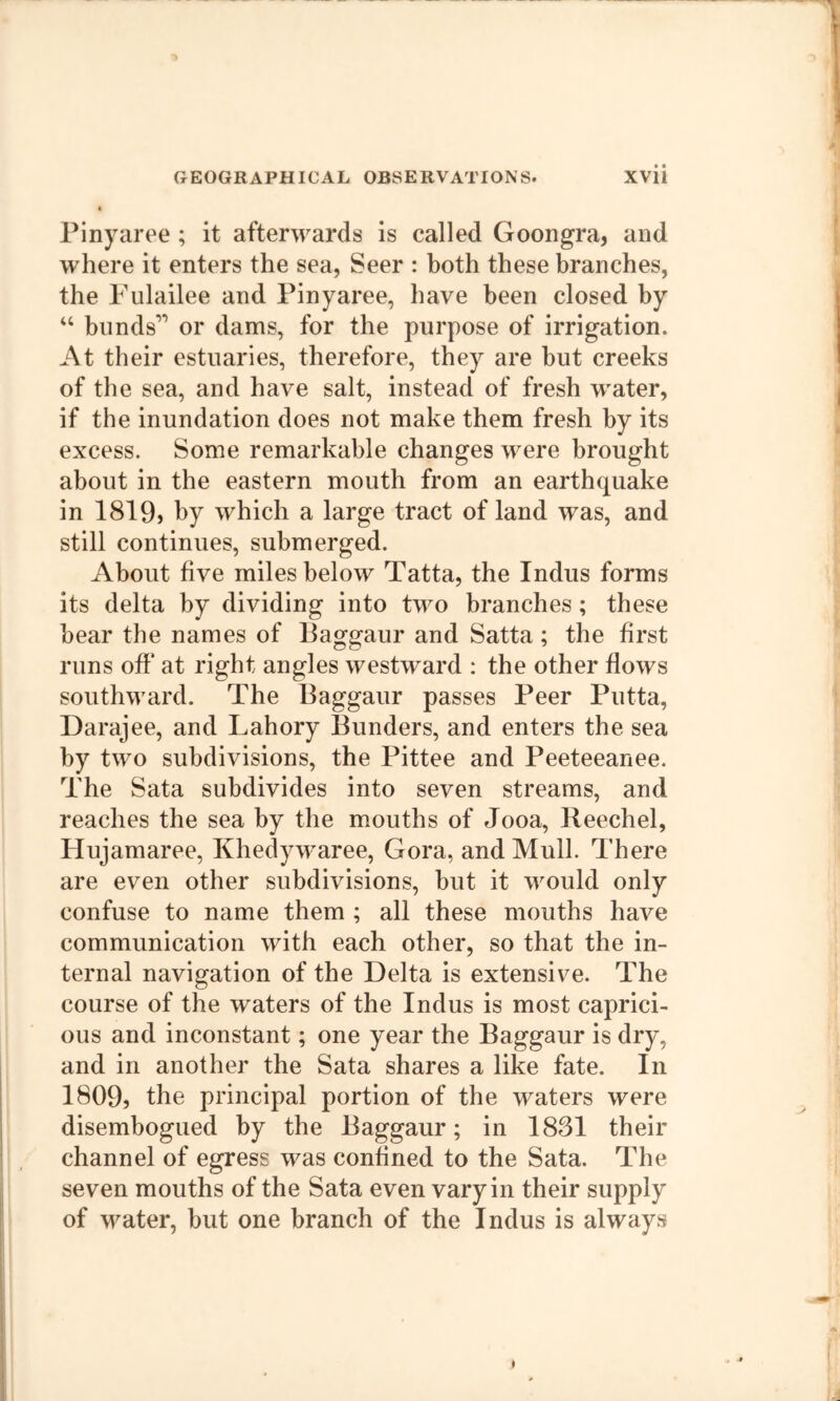 • Pinyaree ; it afterwards is called Goongra, and where it enters the sea, Seer : both these branches, the Fulailee and Pinyaree, have been closed by “ bunds” or dams, for the purpose of irrigation. At their estuaries, therefore, they are but creeks of the sea, and have salt, instead of fresh water, if the inundation does not make them fresh by its excess. Some remarkable changes were brought about in the eastern mouth from an earthquake in 1819j by which a large tract of land was, and still continues, submerged. About five miles below Tatta, the Indus forms its delta by dividing into two branches ; these bear the names of Paggaur and Satta ; the first runs off at right angles westward : the other flows southward. The Baggaur passes Peer Piitta, Darajee, and Lahory Bunders, and enters the sea by two subdivisions, the Pittee and Peeteeanee. The Sata subdivides into seven streams, and reaches the sea by the mouths of Jooa, Reechel, Hujamaree, Khedyw’^aree, Gora, and Mull. There are even other subdivisions, but it would only confuse to name them ; all these mouths have communication with each other, so that the in- ternal navigation of the Delta is extensive. The course of the waters of the Indus is most caprici- ous and inconstant; one year the Baggaur is dry, and in another the Sata shares a like fate. In 1809j the principal portion of the waters were disembogued by the Baggaur; in 1831 their channel of egress was confined to the Sata. The seven mouths of the Sata even vary in their supply of water, but one branch of the Indus is always