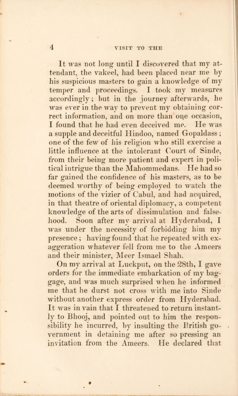 It was not lon^ until I discovered that my at- tendant, the vakeel, had been placed near me by his suspicious masters to gain a knowledge of my temper and proceedings. I took my measures accordingly; but in the journey afterwards, he was ever in the wav to prevent my obtaining cor- rect information, and on more than oue occasion, I found that he had even deceived me. He was a supple and deceitful Hindoo, named Gopaldass ; one of the few of his religion who still exercise a little influence at the intolerant C-ourt of Sinde, from their being more patient and expert in poli- tical intrigue than the jMahommedans. He had so far gained the confldence of his masters, as to be deemed worthy of being employed to watch the motions of the vizier of Cabul, and had acquired, in that theatre of oriental diplomacy, a competent knowledge of the arts of dissimulation and false- hood. Soon after my arrival at Hyderabad, I was under the necessity of forbidding him my presence ; having found that he repeated with ex- aggeration whatever fell from me to the Ameers and their minister, jMeer Ismael Shah. On my arrival at Luckput, on the 28th, I gave orders for the immediate embarkation of my bag- gage, and was much surprised when he informed me that he durst not cross with me into Sinde without another express order from Hyderabad. It was in vain that I threatened to return instant- ly to Bhoqj, and pointed out to him the respon- sibility he incurred, by insulting the British go- . vernment in detaining me after so pressing an invitation from the Ameers. He declared that