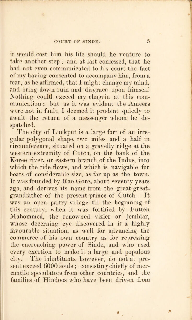 it would cost him his life should he venture to take another step; and at last confessed, that he had not even communicated to his court the fact of my havino^ consented to accompany him, from a fear, as he affirmed, that I might change my mind, and bring down ruin and disgrace upon himself. Nothing could exceed my chagrin at this com- munication ; but as it was evident the Ameers were not in fault, I deemed it prudent quietly to await the return of a messenger whom he de- spatched. The city of Luckput is a large fort of an irre- gular polygonal shape, two miles and a half in circumference, situated on a gravelly ridge at the western extremity of Cutch, on the bank of the Koree river, or eastern branch of the Indus, into which the tide flows, and which is navigable for boats of considerable size, as far up as the town. It was founded by Rao Gore, about seventy years ago, and derives its name from the great-great- grandfather of the present prince of Cutch. It was an open paltry village till the beginning of this century, when it was fortified by Futteh Mahommed, the renowned vizier or jemidar, whose decerning eye discovered in it a highly favourable situation, as well for advancing the commerce of his own country as for repressing the encroaching power of Sinde, and who used every exertion to make it a large and populous city. The inhabitants, however, do not at pre- . sent exceed 6000 souls ; consisting chiefly of mer- cantile speculators from other countries, and the families of Hindoos who have been driven from