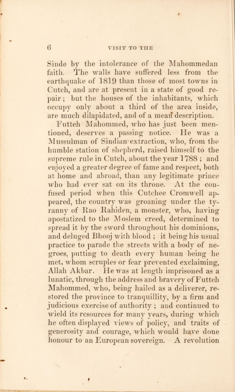 Siiide by the intolerance of the Mabommedaii faith, idle walls have suffered less from the earthquake of 1819 than those of most towns in Cutch, and are at present in a state of good re- pair ; but the houses of the inhabitants, wliich occupy only about a third of the area inside, are much dilapidated, and of a mean descrijition. bhitteh ]\Iahommed, who has just been men- tioned, deserves a passing notice. lie was a Mussulman of Sindian extraction, who, from the humble station of shepherd, raised himself to the supreme rule in Cutch, about the year 1788 ; and enjoyed a greater degree of fame and respect, both at home and abroad, than any legitimate prince who had ever sat on its throne. At the con- fused period when this Cutchee Cromu'ell ap- peared, the country was groaning under the ty- ranny of Rao Raliiden, a monster, who, having apostatized to the Moslem creed, determined to spread it by the sword throughout his dominions, and deluged Rhooj with blood ; it being his usual jiractice to parade the streets with a body of ne- groes, putting to death every liuman being he met, M’hom scruples or fear prevented exclaiming, Allah Akbar. He was at length imprisoned as a lunatic, through the address and bravery of Futteh IMahommed, who, being hailed as a deliverer, re- stored the province to tranquillity, by a hrm and judicious exercise of authority ; and continued to wield its resources for many years, during which he often displayed views of policy, and traits of generosity and courage, udiich would have done honour to an European sovereign. A revolution