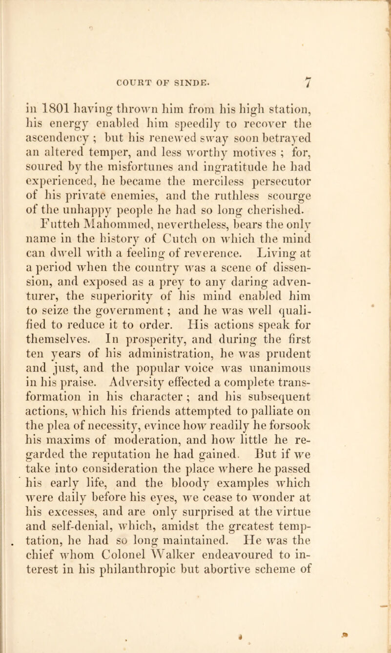ill 1801 having thrown him from his high station, Ills energ}^ enabled lilm speedily to recover the ascendency ; but his renewed sway soon betrayed an altered temper, and less worthy motives ; for, soured by the misfortunes and ingratitude he had experienced, he became the merciless persecutor of his private enemies, and the ruthless scourge of the unhappy people he had so long cherished. Fiitteh Mahommed, nevertheless, bears the only name in the history of Cutch on which the mind can dwell with a feelinof of reverence. Living^ at a period when the country was a scene of dissen- sion, and exposed as a prey to any daring adven- turer, the superiority of his mind enabled him to seize the government; and he was well quali- fied to reduce it to order. His actions speak for themselves. In prosperity, and during the first ten years of his administration, he was prudent and just, and the popular voice was unanimous in his praise. Adversity effected a complete trans- formation in his character ; and his subsequent actions, which his friends attempted to palliate on the plea of necessity, evince how readily he forsook his maxims of moderation, and how little he re- garded the reputation he had gained. But if we take into consideration the place where he passed his early life, and the bloody examples which were daily before his eyes, we cease to wonder at his excesses, and are only surprised at the virtue and self-denial, which, amidst the greatest temp- tation, he had so long maintained. He was the chief whom Colonel Walker endeavoured to in- terest in his philanthropic but abortive scheme of
