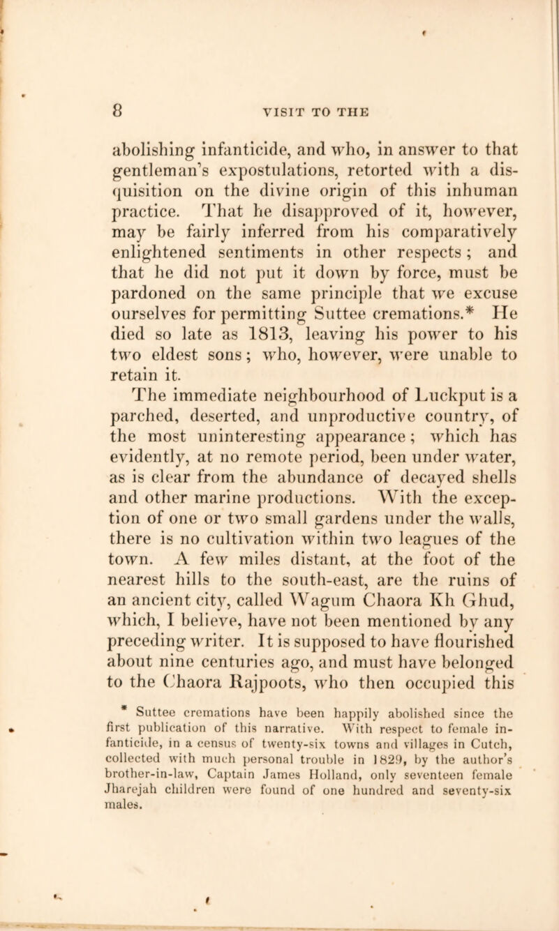 abolishing infanticide, and who, in answer to that gentleman's expostulations, retorted with a dis- quisition on the divine origin of this inhuman practice. That he disapproved of it, however, may be fairly inferred from his comparatively enlightened sentiments in other respects; and that he did not put it down by force, must be pardoned on the same principle that we excuse ourselves for permitting Suttee cremations.* He died so late as 1813, leaving his power to his two eldest sons; who, however, were unable to retain it. The immediate neighbourhood of Luckput is a parched, deserted, and unproductive country, of the most uninteresting appearance; which has evidently, at no remote period, been under water, as is clear from the abundance of decayed shells and other marine productions. With the excep- tion of one or two small gardens under the walls, there is no cultivation within two leagues of the town. A few miles distant, at the foot of the nearest hills to the south-east, are the ruins of an ancient city, called Wagum Chaora Kh Ghud, which, I believe, have not been mentioned by any preceding writer. It is supposed to have flourished about nine centuries ago, and must have belonged to the (Taora Rajpoots, who then occupied this * Suttee cremations have been happily abolished since the first publication of this narrative. With respect to female in- fanticide, in a census of twenty-six towns and villaf^fes in Cutch, collected with much personal trouble in 1829, by the author’s brother-in-law, Captain James Holland, only seventeen female Jharejah children were found of one hundred and seventy-six males.